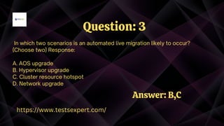 In which two scenarios is an automated live migration likely to occur?
(Choose two) Response:
A. AOS upgrade
B. Hypervisor upgrade
C. Cluster resource hotspot
D. Network upgrade
Question: 3
https://www.testsexpert.com/
Answer: B,C
 