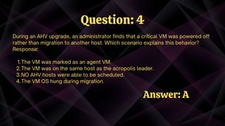 The VM was marked as an agent VM.
The VM was on the same host as the acropolis leader.
NO AHV hosts were able to be scheduled.
The VM OS hung during migration.
During an AHV upgrade, an administrator finds that a critical VM was powered off
rather than migration to another host. Which scenario explains this behavior?
Response:
1.
2.
3.
4.
Question: 4
Answer: A
 