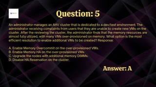 An administrator manages an AHV cluster that is dedicated to a dev/test environment. The
administrator receiving complaints from users that they are unable to create new VMs on the
cluster. After the reviewing the cluster, the administrator finds that the memory resources are
almost fully utilized, with many VMs over-provisioned on memory. What option is the most
efficient resolution to enable additional VMs to be created? Response:
A. Enable Memory Overcommit on the over-provisioned VMs.
B. Enable Memory HA on the over-provisioned VMs.
C. Upgrade the nodes with additional memory DlMMs.
D. Disable HA Reservation on the cluster.
Question: 5
Answer: A
 