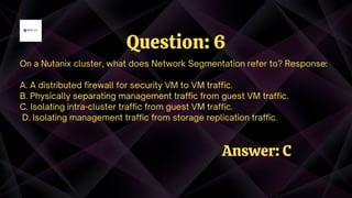 On a Nutanix cluster, what does Network Segmentation refer to? Response:
A. A distributed firewall for security VM to VM traffic.
B. Physically separating management traffic from guest VM traffic.
C. Isolating intra-cluster traffic from guest VM traffic.
D. Isolating management traffic from storage replication traffic.
Question: 6
Answer: C
 