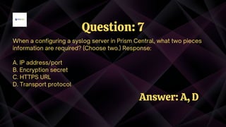 When a configuring a syslog server in Prism Central, what two pieces
information are required? (Choose two.) Response:
A. IP address/port
B. Encryption secret
C. HTTPS URL
D. Transport protocol
Question: 7
Answer: A, D
 