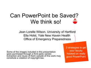 Can PowerPoint be Saved?  We think so! Some of the images included in this presentation were purchased through a third party vendor.  Extraction and reuse of them outside of this work may constitute a violation of copyright law.  Jean Lorelle Wilson, University of Hartford Ella Holst, Yale New Haven Health  Office of Emergency Preparedness 3 strategies to get your faculty hooked on really good PowerPoint 