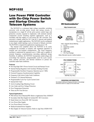 © Semiconductor Components Industries, LLC, 2014
May, 2014 − Rev. 2
1 Publication Order Number:
NCP1032/D
NCP1032
Low Power PWM Controller
with On-Chip Power Switch
and Startup Circuits for
Telecom Systems
The NCP1032 is a miniature high−voltage monolithic switching
converter with on−chip power switch and startup circuits. It
incorporates in a single IC all the active power control logic and
protection circuitry required to implement, with minimal external
components several switching regulator applications, such as a
secondary side bias supply or a low power DC−DC converter. This
converter is ideally suited for 24 V and 48 V telecom and medical
isolated power supply applications. The NCP1032 can be configured
in any single−ended topology such as forward or flyback converter.
The NCP1032 is targeted for applications requiring up to 3 W.
The internal error amplifier allows the NCP1032 to be easily
configured for secondary or primary side regulation operation in
isolated and non−isolated configurations. The fixed frequency
oscillator is optimized for operation up to 1 MHz and is capable of
external frequency synchronization, providing additional design
flexibility. In addition, the NCP1032 incorporates undervoltage and
overvoltage line detectors, programmable cycle−by−cycle current
limit, internal soft−start, and thermal shutdown to protect the
controller under fault conditions.
Features
• On Chip High 200 V Power Switch Circuit and Startup Circuit
• Internal Startup Regulator with Auxiliary Winding Override
• Programmable Oscillator Frequency Operation up to 1 MHz
• External Frequency Synchronization Capability
• Frequency Fold−down Under Fault Conditions
• Trimmed ± 2% Internal Reference
• Programmable Cycle−by−Cycle Current Limit
• Internal Soft−Start
• Active Leading Edge Blanking Circuit
• Line Under and Over Voltage Protection
• Over Temperature Protection
• These are Pb−Free Devices
Typical Applications
• POE (Power Over Ethernet)/PD. Refer to Application Note AND8247
• Secondary Side Bias Supply for Isolated DC−DC Converters
• Stand Alone Low Power DC−DC Converter
• Low Power Bias Supply
• Low Power Boost Converter
• Medical Isolated Power Supplies
• Bias Supply for Telecom Systems. Refer to App Note AND8119/D
http://onsemi.com
MARKING
DIAGRAMS
1032 = Specific Device Marking
x = A or B
A = Assembly Location
L = Wafer Lot
Y = Year
W = Work Week
G = Pb−Free Package
PIN CONNECTIONS
(Note: Microdot may be in either location)
See detailed ordering and shipping information in the package
dimensions section on page 20 of this data sheet.
ORDERING INFORMATION
WDFN8
MN SUFFIX
CASE 511BH
1032x
ALYW G
G
ÇÇ
ÇÇ
ÇÇ
ÇÇ
Ç
Ç
Ç
Ç
WDFN8 (Top View)
GND
GND
CT
VFB
COMP
VCC
VDRAIN
CL
UV/OV
1
 