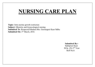 NURSING CARE PLAN
Topic: Intra uterine growth restriction
Subject: Obstetric and Gynecological nursing
Submitted To: Respected Madam Mrs. Gursangeet Kaur Sidhu
Submitted On: 3rd
March, 2016
Submitted By:-
Sukhpreet Kaur
M.Sc. (N) 2nd
Year
Roll No.6
 