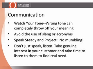 • Watch Your Tone--Wrong tone can
completely throw off your meaning
• Avoid the use of slang or acronyms
• Speak Steady and Project: No mumbling!
• Don’t just speak, listen. Take genuine
interest in your customer and take time to
listen to them to find real need.
Communication
 