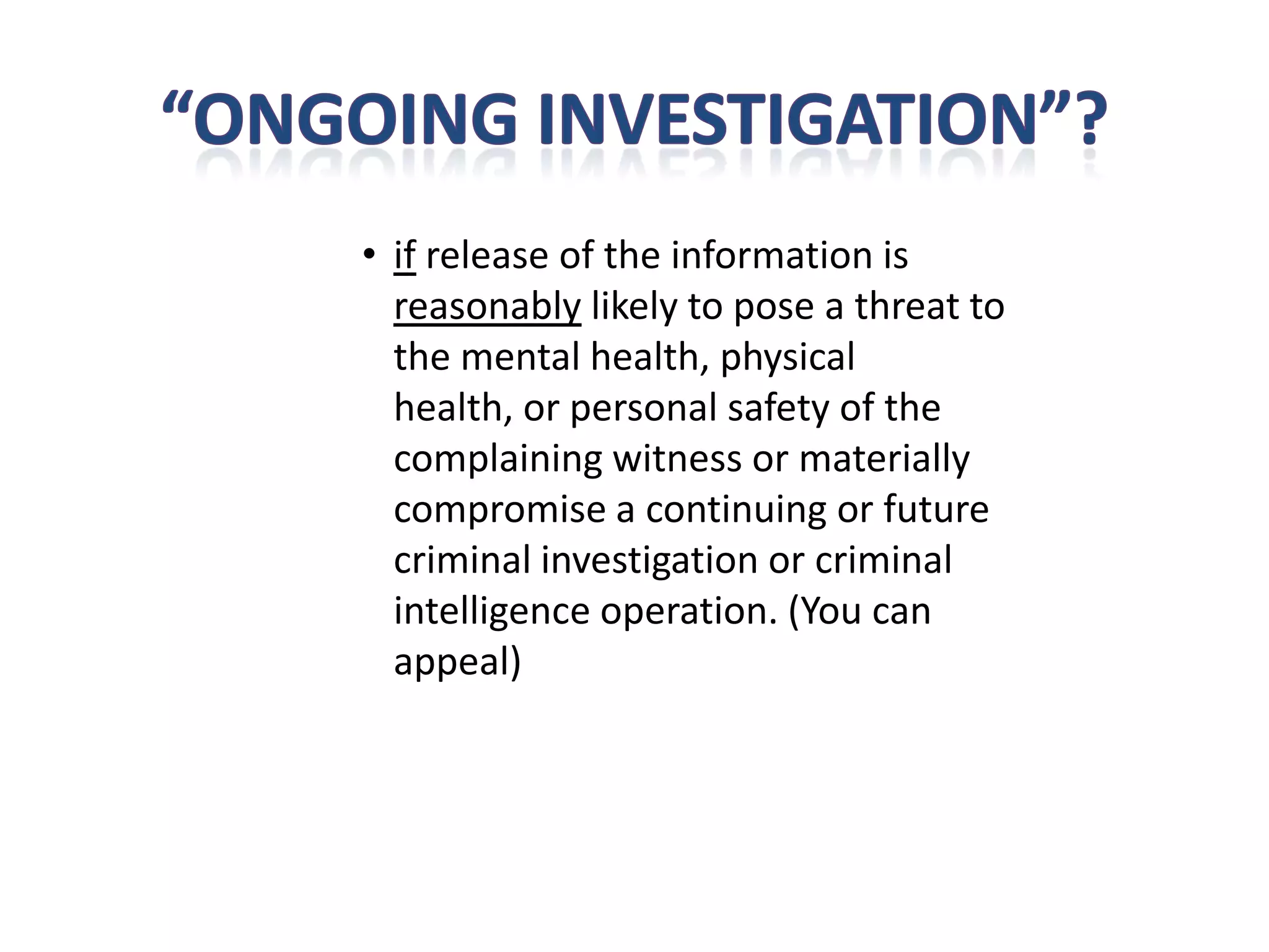 • if release of the information is
  reasonably likely to pose a threat to
  the mental health, physical
  health, or personal safety of the
  complaining witness or materially
  compromise a continuing or future
  criminal investigation or criminal
  intelligence operation. (You can
  appeal)
 