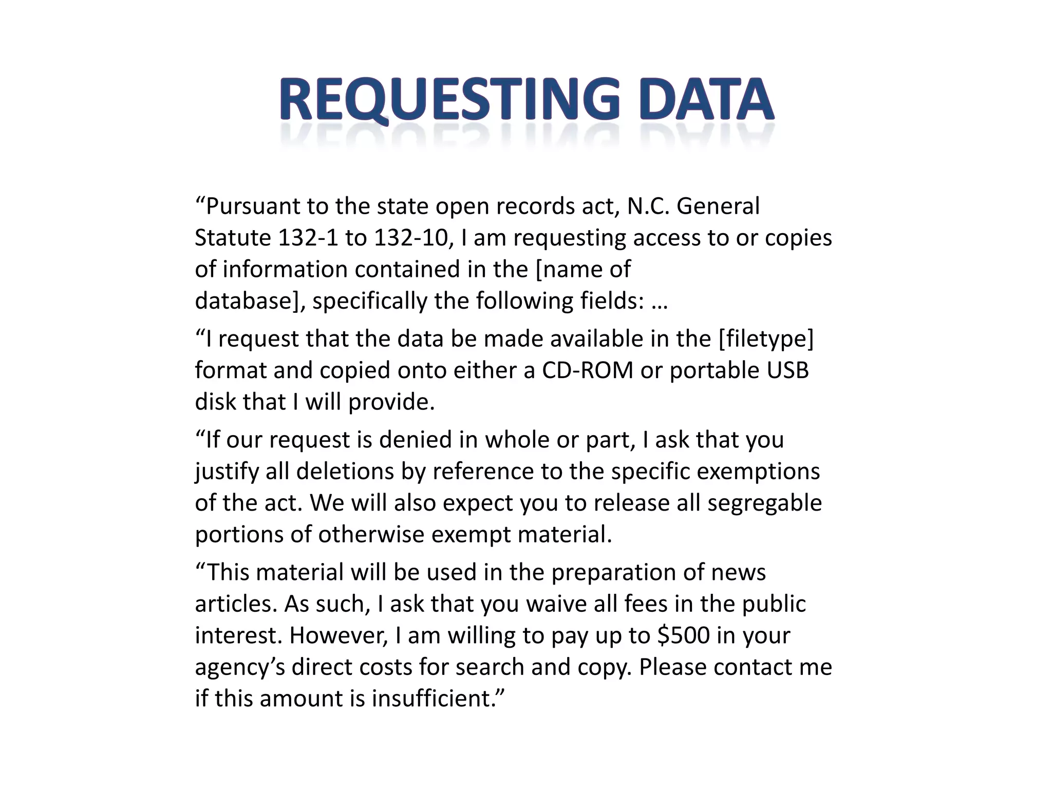 “Pursuant to the state open records act, N.C. General
Statute 132-1 to 132-10, I am requesting access to or copies
of information contained in the [name of
database], specifically the following fields: …
“I request that the data be made available in the [filetype]
format and copied onto either a CD-ROM or portable USB
disk that I will provide.
“If our request is denied in whole or part, I ask that you
justify all deletions by reference to the specific exemptions
of the act. We will also expect you to release all segregable
portions of otherwise exempt material.
“This material will be used in the preparation of news
articles. As such, I ask that you waive all fees in the public
interest. However, I am willing to pay up to $500 in your
agency’s direct costs for search and copy. Please contact me
if this amount is insufficient.”
 