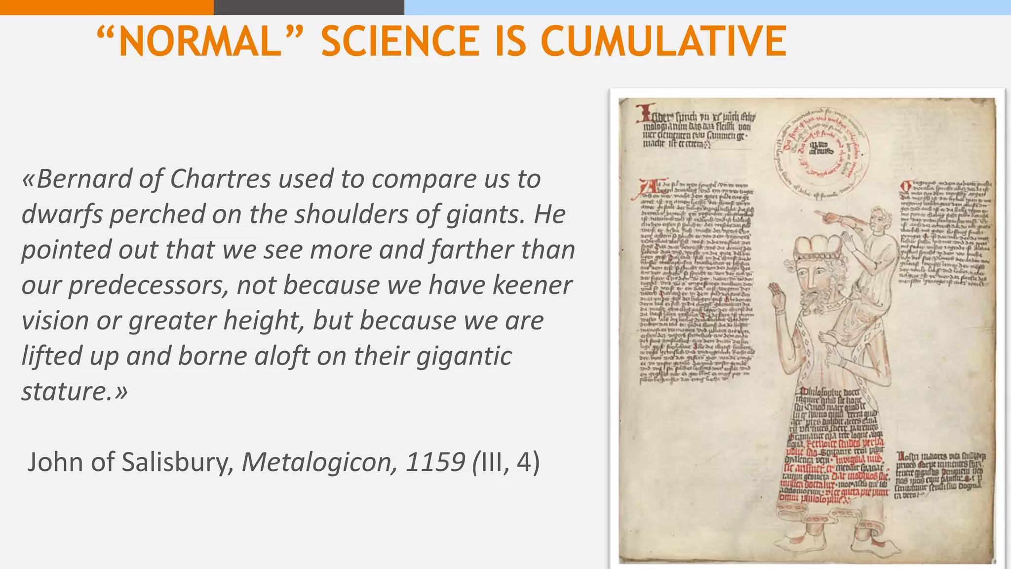 “NORMAL” SCIENCE IS CUMULATIVE
«Bernard of Chartres used to compare us to
dwarfs perched on the shoulders of giants. He
pointed out that we see more and farther than
our predecessors, not because we have keener
vision or greater height, but because we are
lifted up and borne aloft on their gigantic
stature.»
John of Salisbury, Metalogicon, 1159 (III, 4)
 