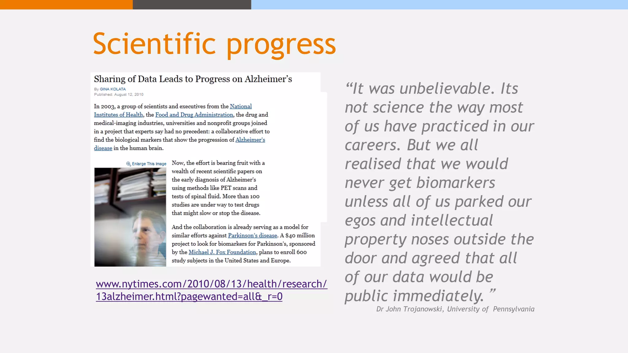 Scientific progress
www.nytimes.com/2010/08/13/health/research/
13alzheimer.html?pagewanted=all&_r=0
“It was unbelievable. Its
not science the way most
of us have practiced in our
careers. But we all
realised that we would
never get biomarkers
unless all of us parked our
egos and intellectual
property noses outside the
door and agreed that all
of our data would be
public immediately.”
Dr John Trojanowski, University of Pennsylvania
 