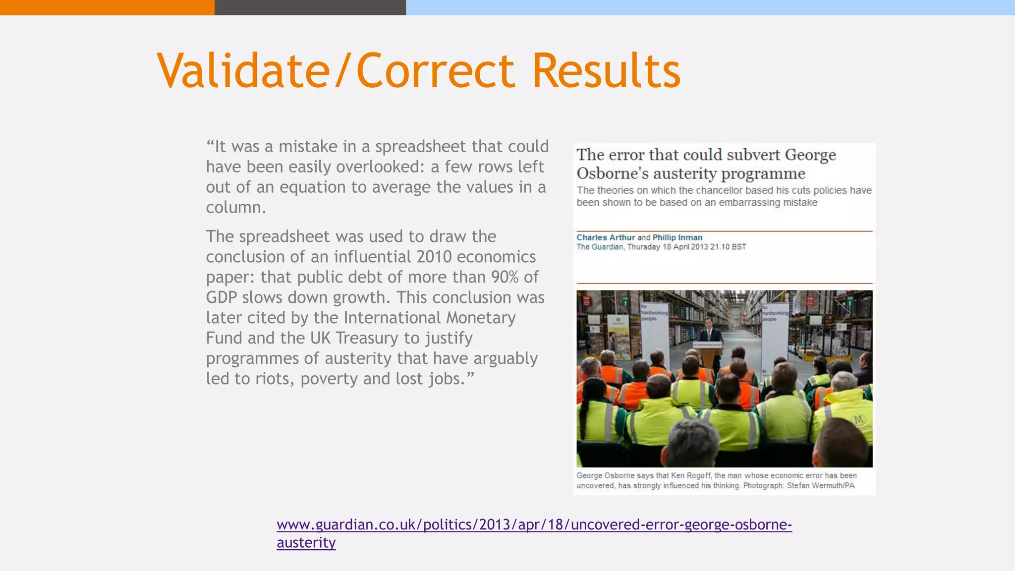 Validate/Correct Results
www.guardian.co.uk/politics/2013/apr/18/uncovered-error-george-osborne-
austerity
“It was a mistake in a spreadsheet that could
have been easily overlooked: a few rows left
out of an equation to average the values in a
column.
The spreadsheet was used to draw the
conclusion of an influential 2010 economics
paper: that public debt of more than 90% of
GDP slows down growth. This conclusion was
later cited by the International Monetary
Fund and the UK Treasury to justify
programmes of austerity that have arguably
led to riots, poverty and lost jobs.”
 