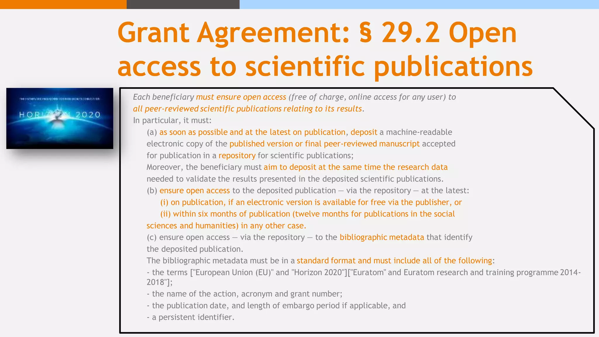 Grant Agreement: § 29.2 Open
access to scientific publications
Each beneficiary must ensure open access (free of charge, online access for any user) to
all peer-reviewed scientific publications relating to its results.
In particular, it must:
(a) as soon as possible and at the latest on publication, deposit a machine-readable
electronic copy of the published version or final peer-reviewed manuscript accepted
for publication in a repository for scientific publications;
Moreover, the beneficiary must aim to deposit at the same time the research data
needed to validate the results presented in the deposited scientific publications.
(b) ensure open access to the deposited publication — via the repository — at the latest:
(i) on publication, if an electronic version is available for free via the publisher, or
(ii) within six months of publication (twelve months for publications in the social
sciences and humanities) in any other case.
(c) ensure open access — via the repository — to the bibliographic metadata that identify
the deposited publication.
The bibliographic metadata must be in a standard format and must include all of the following:
- the terms ["European Union (EU)" and "Horizon 2020"]["Euratom" and Euratom research and training programme 2014-
2018"];
- the name of the action, acronym and grant number;
- the publication date, and length of embargo period if applicable, and
- a persistent identifier.
 