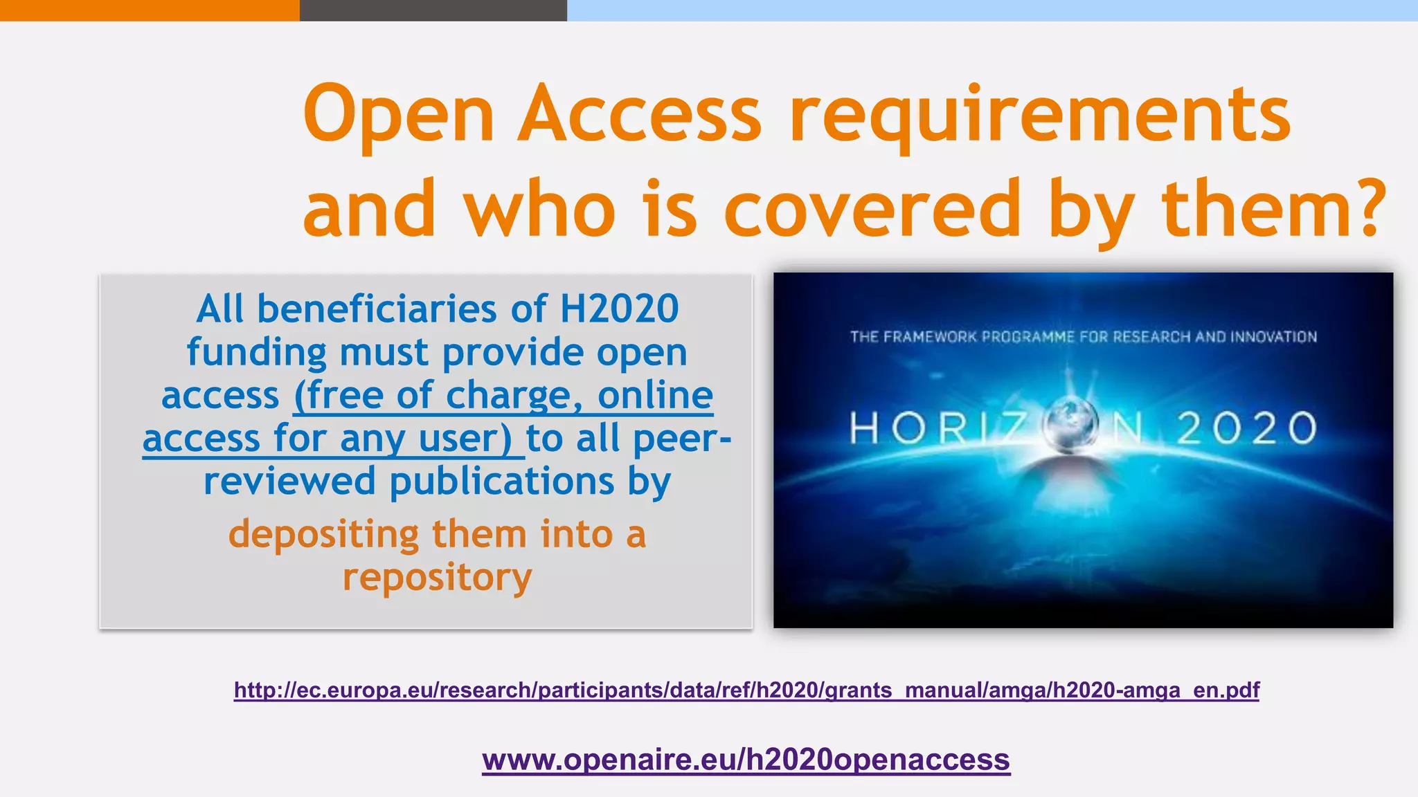 Open Access requirements
and who is covered by them?
All beneficiaries of H2020
funding must provide open
access (free of charge, online
access for any user) to all peer-
reviewed publications by
depositing them into a
repository
http://ec.europa.eu/research/participants/data/ref/h2020/grants_manual/amga/h2020-amga_en.pdf
www.openaire.eu/h2020openaccess
 