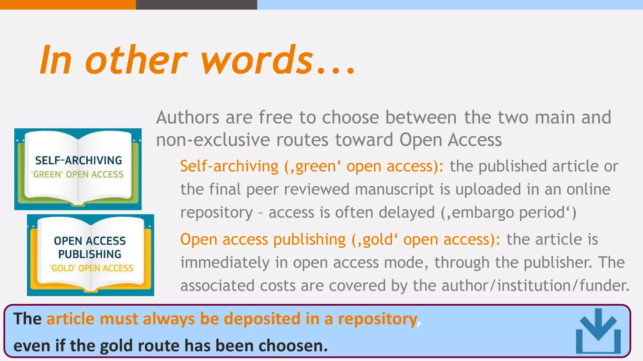 In other words...
Authors are free to choose between the two main and
non-exclusive routes toward Open Access
Self-archiving (‚green‘ open access): the published article or
the final peer reviewed manuscript is uploaded in an online
repository – access is often delayed (‚embargo period‘)
Open access publishing (‚gold‘ open access): the article is
immediately in open access mode, through the publisher. The
associated costs are covered by the author/institution/funder.
The article must always be deposited in a repository,
even if the gold route has been choosen.
 