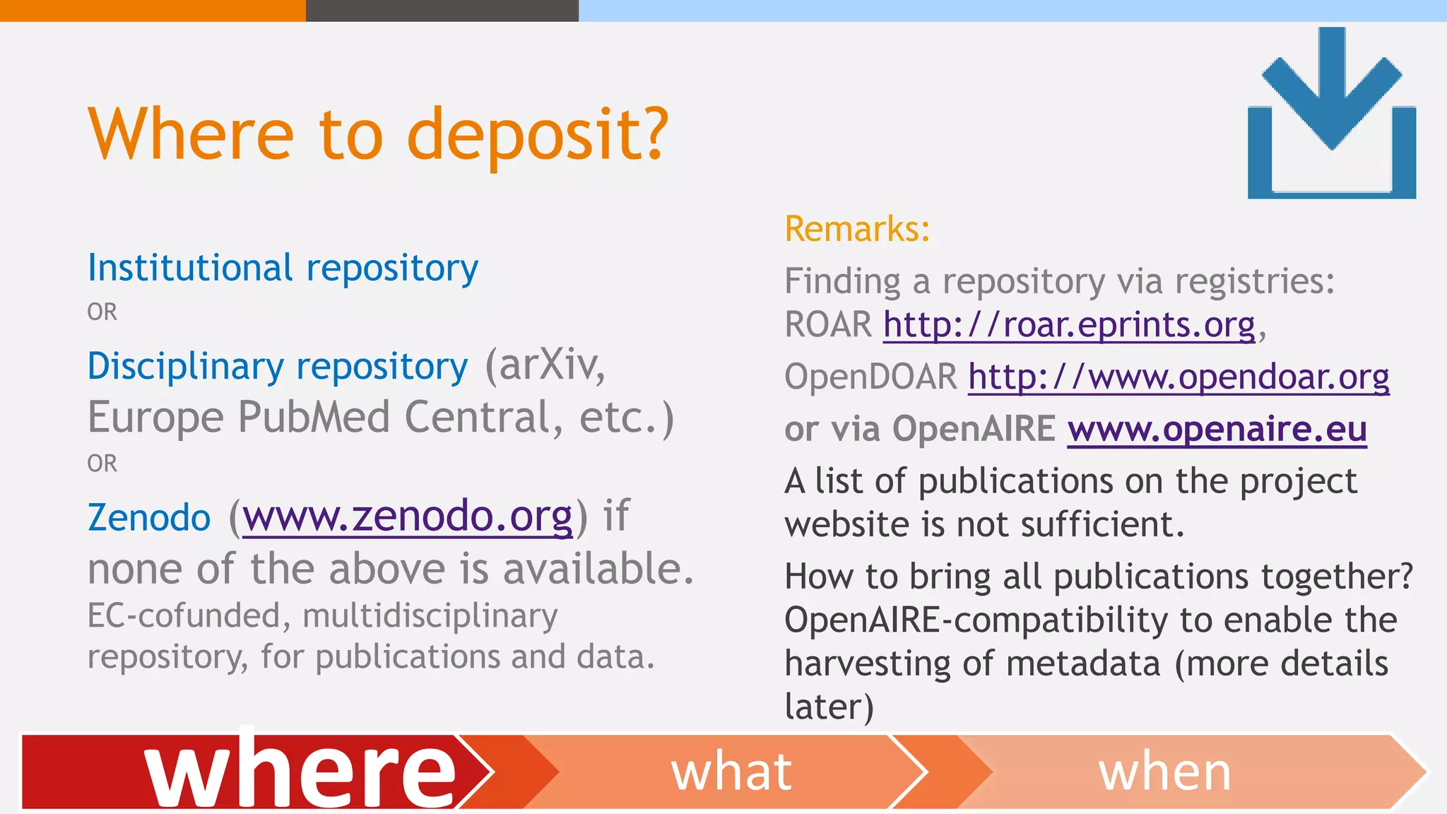 Where to deposit?
Institutional repository
OR
Disciplinary repository (arXiv,
Europe PubMed Central, etc.)
OR
Zenodo (www.zenodo.org) if
none of the above is available.
EC-cofunded, multidisciplinary
repository, for publications and data.
Remarks:
Finding a repository via registries:
ROAR http://roar.eprints.org,
OpenDOAR http://www.opendoar.org
or via OpenAIRE www.openaire.eu
A list of publications on the project
website is not sufficient.
How to bring all publications together?
OpenAIRE-compatibility to enable the
harvesting of metadata (more details
later)
where what when
 