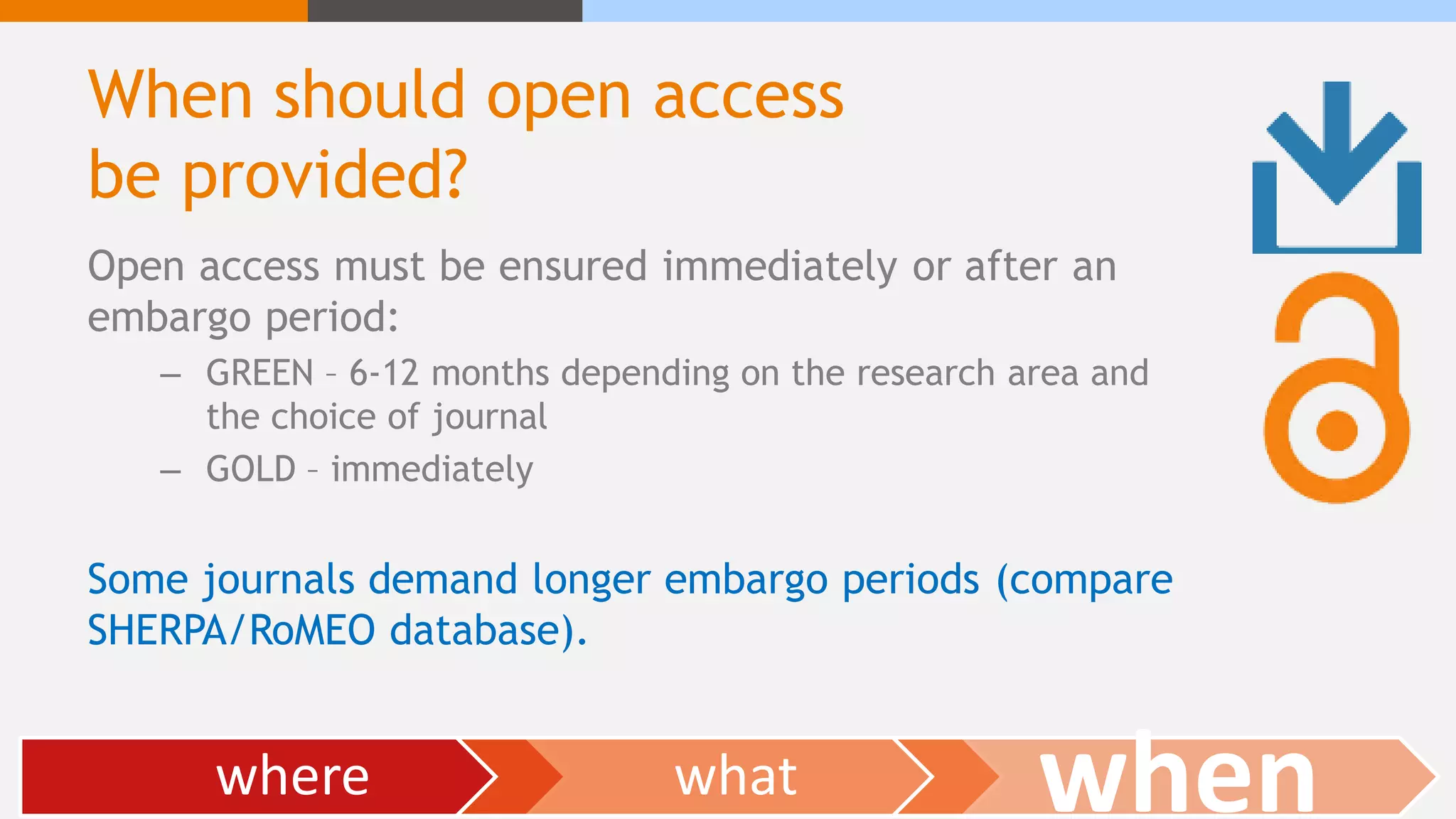 When should open access
be provided?
Open access must be ensured immediately or after an
embargo period:
– GREEN – 6-12 months depending on the research area and
the choice of journal
– GOLD – immediately
Some journals demand longer embargo periods (compare
SHERPA/RoMEO database).
where what when
 
