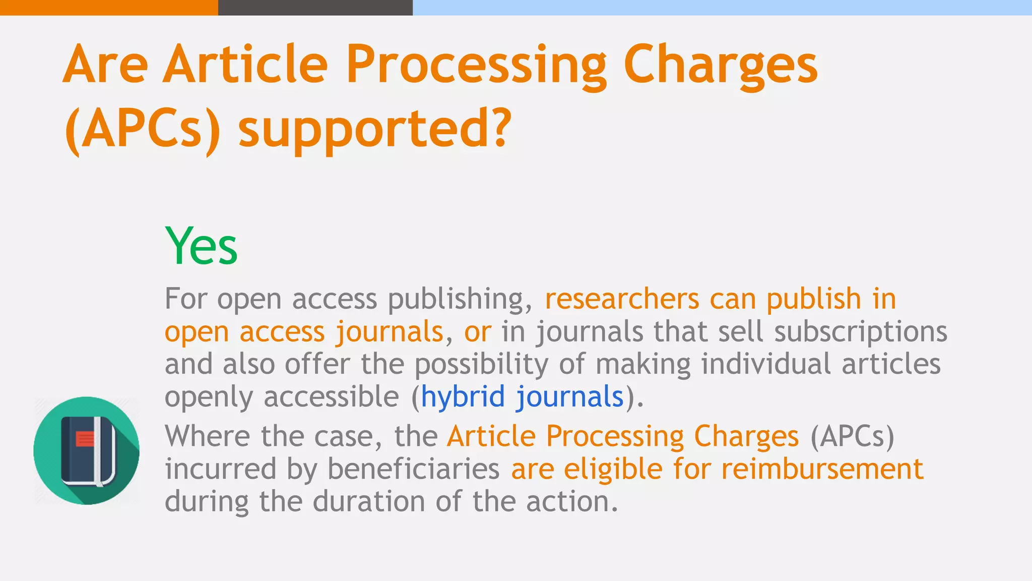 Are Article Processing Charges
(APCs) supported?
Yes
For open access publishing, researchers can publish in
open access journals, or in journals that sell subscriptions
and also offer the possibility of making individual articles
openly accessible (hybrid journals).
Where the case, the Article Processing Charges (APCs)
incurred by beneficiaries are eligible for reimbursement
during the duration of the action.
 