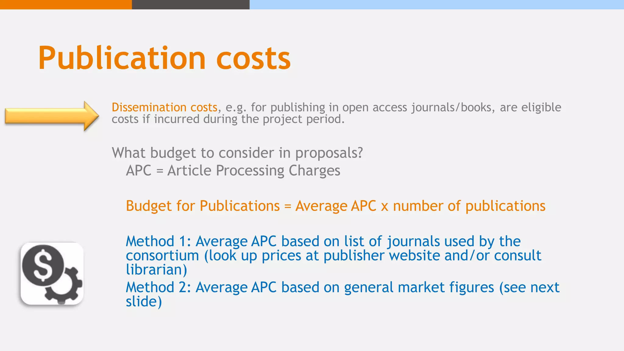 Publication costs
Dissemination costs, e.g. for publishing in open access journals/books, are eligible
costs if incurred during the project period.
What budget to consider in proposals?
APC = Article Processing Charges
Budget for Publications = Average APC x number of publications
Method 1: Average APC based on list of journals used by the
consortium (look up prices at publisher website and/or consult
librarian)
Method 2: Average APC based on general market figures (see next
slide)
 