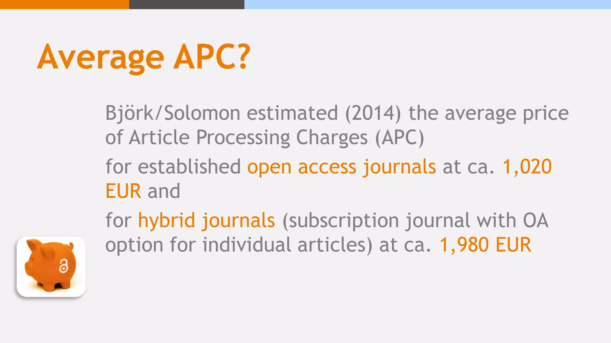 Average APC?
Björk/Solomon estimated (2014) the average price
of Article Processing Charges (APC)
for established open access journals at ca. 1,020
EUR and
for hybrid journals (subscription journal with OA
option for individual articles) at ca. 1,980 EUR
 