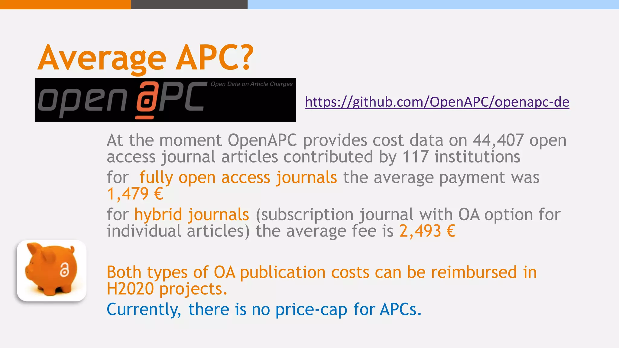 Average APC?
At the moment OpenAPC provides cost data on 44,407 open
access journal articles contributed by 117 institutions
for fully open access journals the average payment was
1,479 €
for hybrid journals (subscription journal with OA option for
individual articles) the average fee is 2,493 €
Both types of OA publication costs can be reimbursed in
H2020 projects.
Currently, there is no price-cap for APCs.
https://github.com/OpenAPC/openapc-de
 