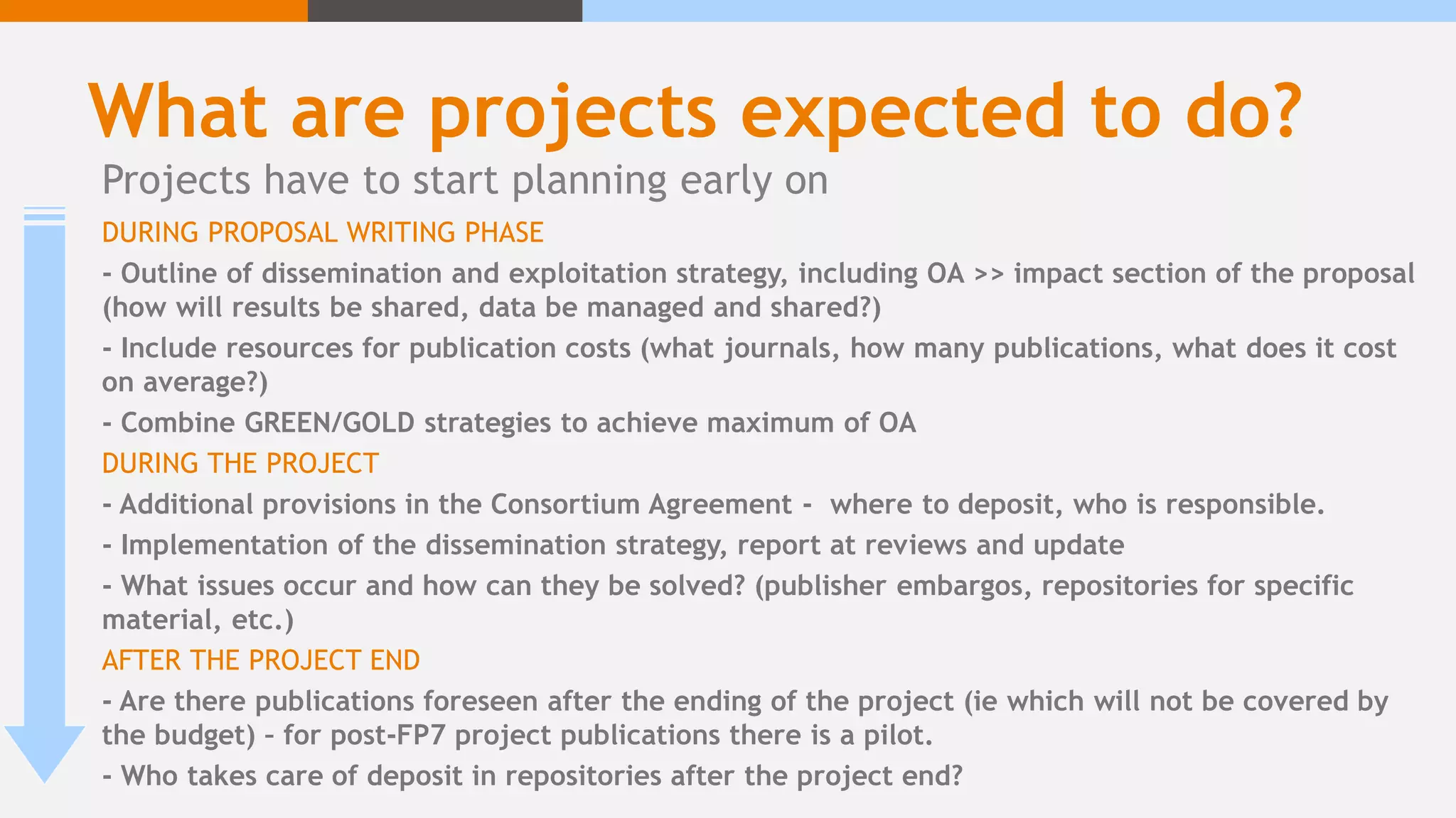 What are projects expected to do?
DURING PROPOSAL WRITING PHASE
- Outline of dissemination and exploitation strategy, including OA >> impact section of the proposal
(how will results be shared, data be managed and shared?)
- Include resources for publication costs (what journals, how many publications, what does it cost
on average?)
- Combine GREEN/GOLD strategies to achieve maximum of OA
DURING THE PROJECT
- Additional provisions in the Consortium Agreement - where to deposit, who is responsible.
- Implementation of the dissemination strategy, report at reviews and update
- What issues occur and how can they be solved? (publisher embargos, repositories for specific
material, etc.)
AFTER THE PROJECT END
- Are there publications foreseen after the ending of the project (ie which will not be covered by
the budget) – for post-FP7 project publications there is a pilot.
- Who takes care of deposit in repositories after the project end?
Projects have to start planning early on
 