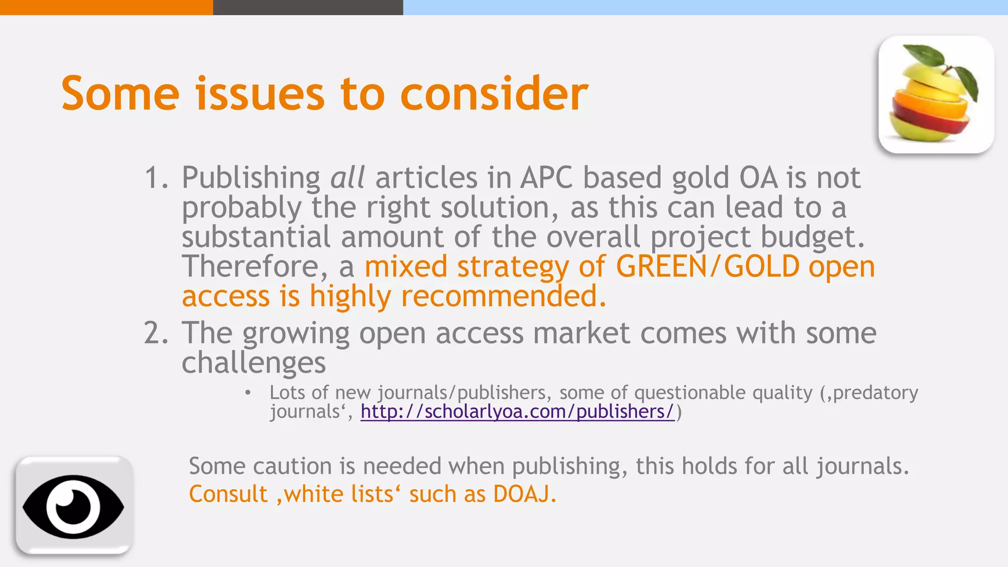 Some issues to consider
1. Publishing all articles in APC based gold OA is not
probably the right solution, as this can lead to a
substantial amount of the overall project budget.
Therefore, a mixed strategy of GREEN/GOLD open
access is highly recommended.
2. The growing open access market comes with some
challenges
• Lots of new journals/publishers, some of questionable quality (‚predatory
journals‘, http://scholarlyoa.com/publishers/)
Some caution is needed when publishing, this holds for all journals.
Consult ‚white lists‘ such as DOAJ.
 