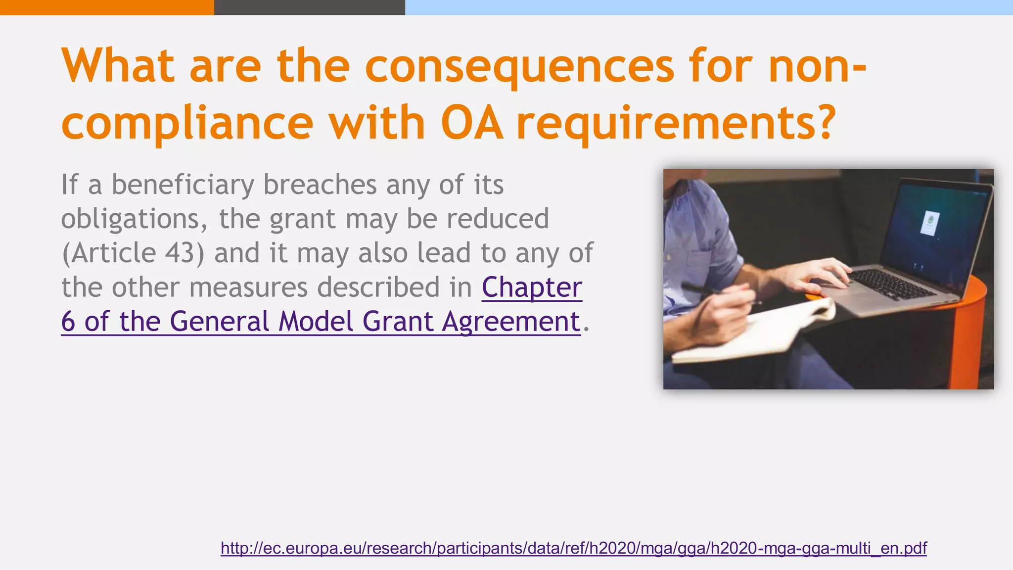 What are the consequences for non-
compliance with OA requirements?
If a beneficiary breaches any of its
obligations, the grant may be reduced
(Article 43) and it may also lead to any of
the other measures described in Chapter
6 of the General Model Grant Agreement.
http://ec.europa.eu/research/participants/data/ref/h2020/mga/gga/h2020-mga-gga-multi_en.pdf
 