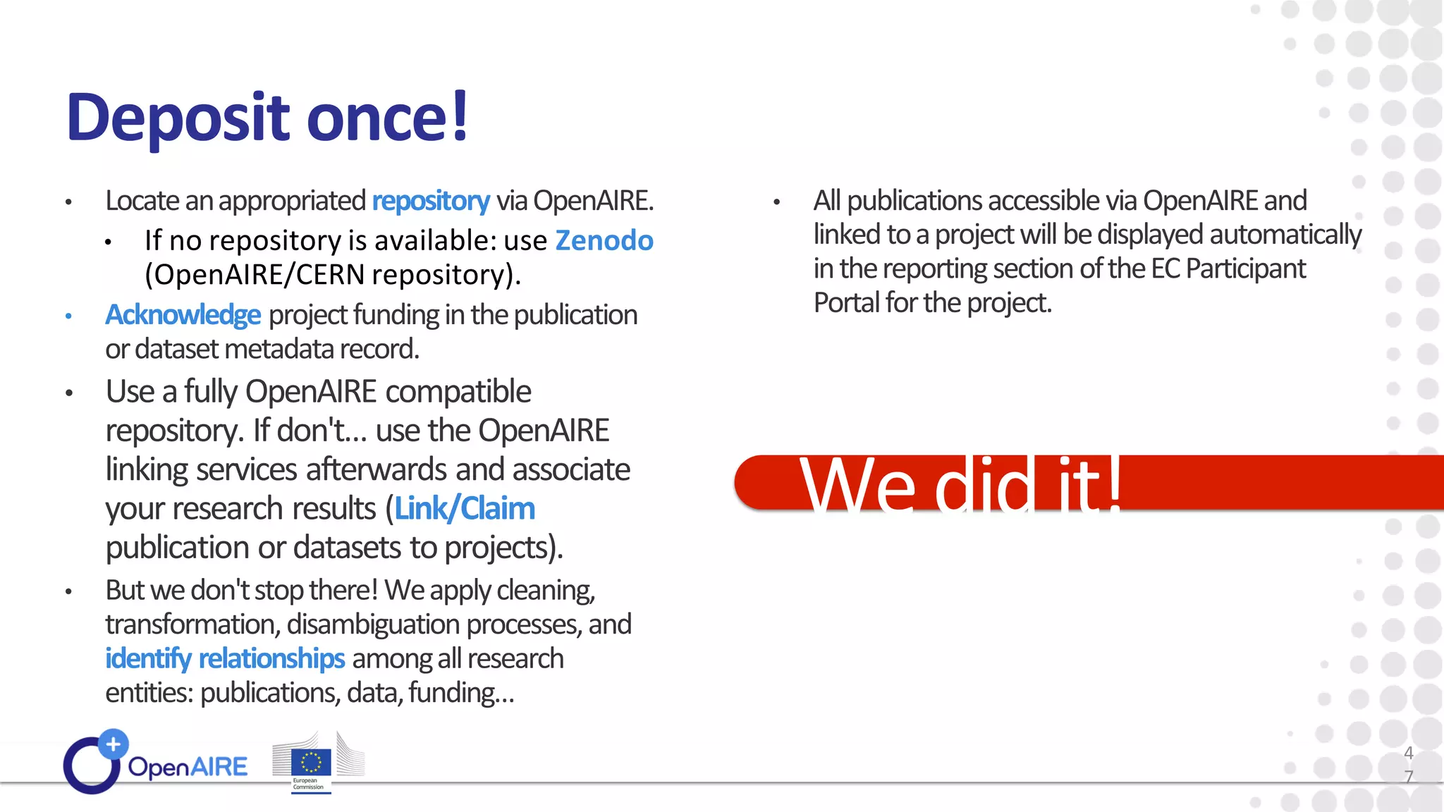 Deposit once!
• Locateanappropriatedrepository viaOpenAIRE.
• If no repository is available: use Zenodo
(OpenAIRE/CERN repository).
• Acknowledge projectfundinginthepublication
ordatasetmetadatarecord.
• Use afully OpenAIRE compatible
repository. Ifdon't… use the OpenAIRE
linking services afterwards and associate
your research results (Link/Claim
publication ordatasets toprojects).
• Butwedon'tstopthere!Weapplycleaning,
transformation,disambiguationprocesses,and
identify relationships amongallresearch
entities: publications,data,funding…
• AllpublicationsaccessibleviaOpenAIREand
linkedtoaprojectwillbedisplayedautomatically
inthereportingsectionoftheECParticipant
Portalfortheproject.
Wedidit!
4
7
 