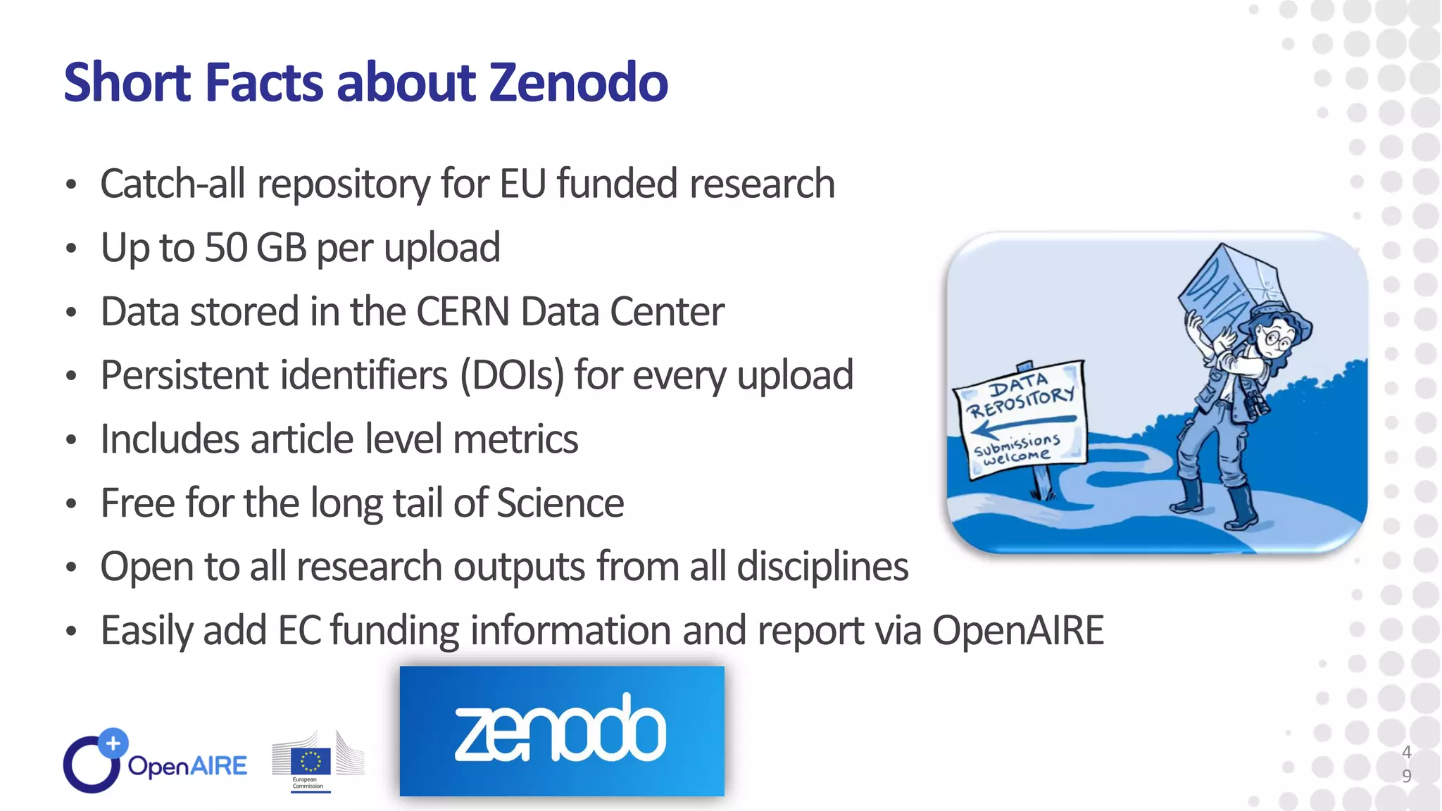 • Catch-all repository for EU funded research
• Up to 50GB per upload
• Data stored in the CERN Data Center
• Persistent identifiers (DOIs) for every upload
• Includes article level metrics
• Free for the long tail of Science
• Open to all research outputs from all disciplines
• Easily add EC funding information and report via OpenAIRE
Short Facts about Zenodo
4
9
 