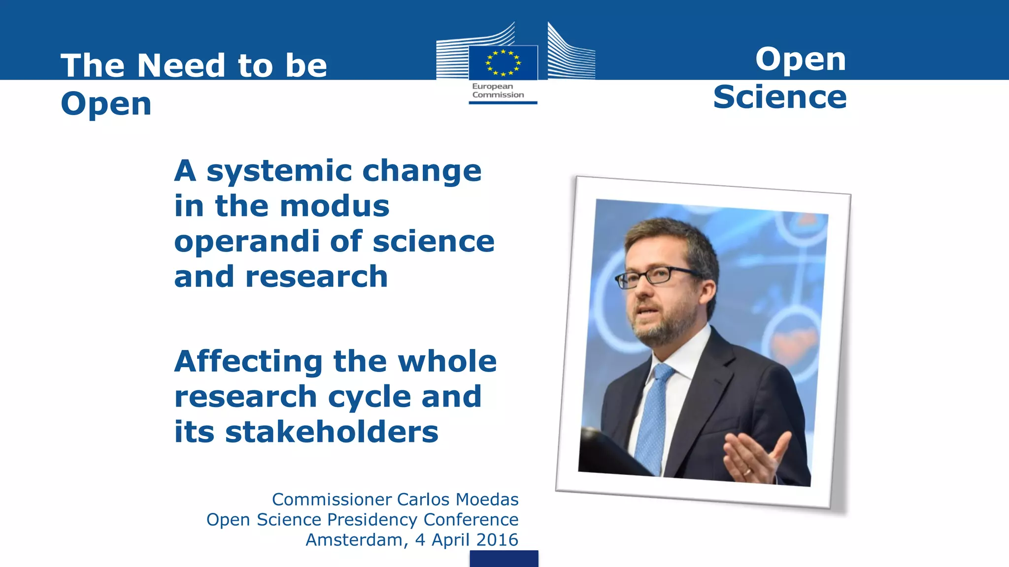 A systemic change
in the modus
operandi of science
and research
Affecting the whole
research cycle and
its stakeholders
Commissioner Carlos Moedas
Open Science Presidency Conference
Amsterdam, 4 April 2016
The Need to be
Open
Open
Science
 