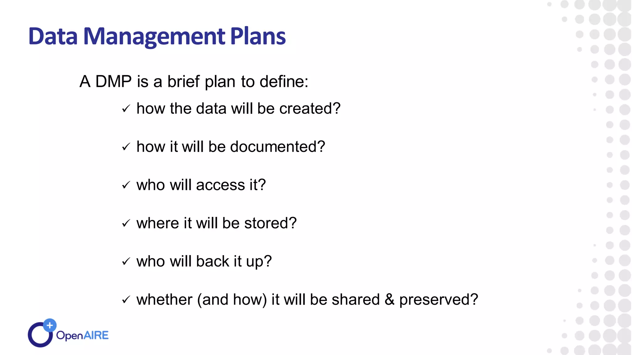 Data ManagementPlans
 how the data will be created?
 how it will be documented?
 who will access it?
 where it will be stored?
 who will back it up?
 whether (and how) it will be shared & preserved?
A DMP is a brief plan to define:
 