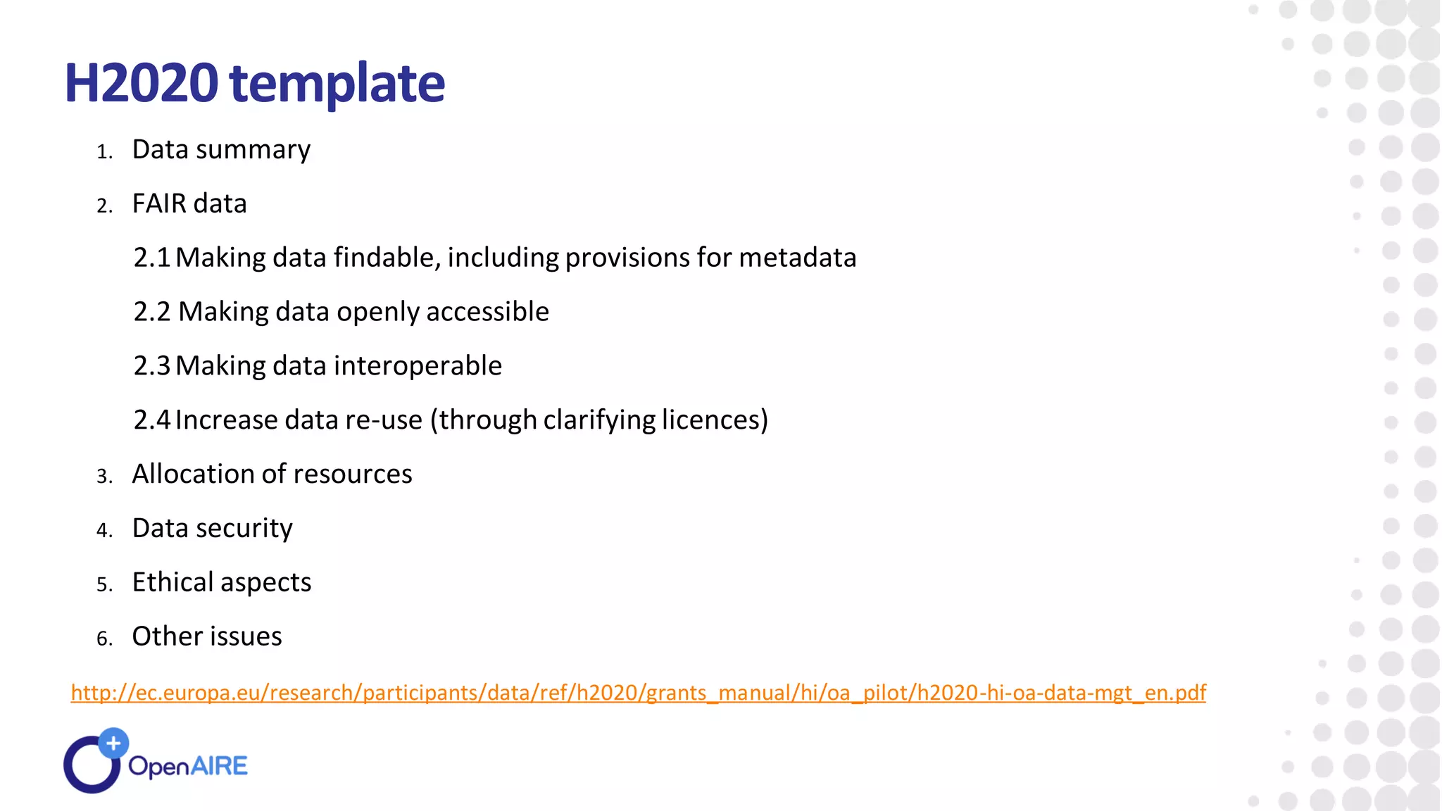 H2020template
1. Data summary
2. FAIR data
2.1Making data findable, including provisions for metadata
2.2 Making data openly accessible
2.3Making data interoperable
2.4Increase data re-use (through clarifying licences)
3. Allocation of resources
4. Data security
5. Ethical aspects
6. Other issues
http://ec.europa.eu/research/participants/data/ref/h2020/grants_manual/hi/oa_pilot/h2020-hi-oa-data-mgt_en.pdf
 