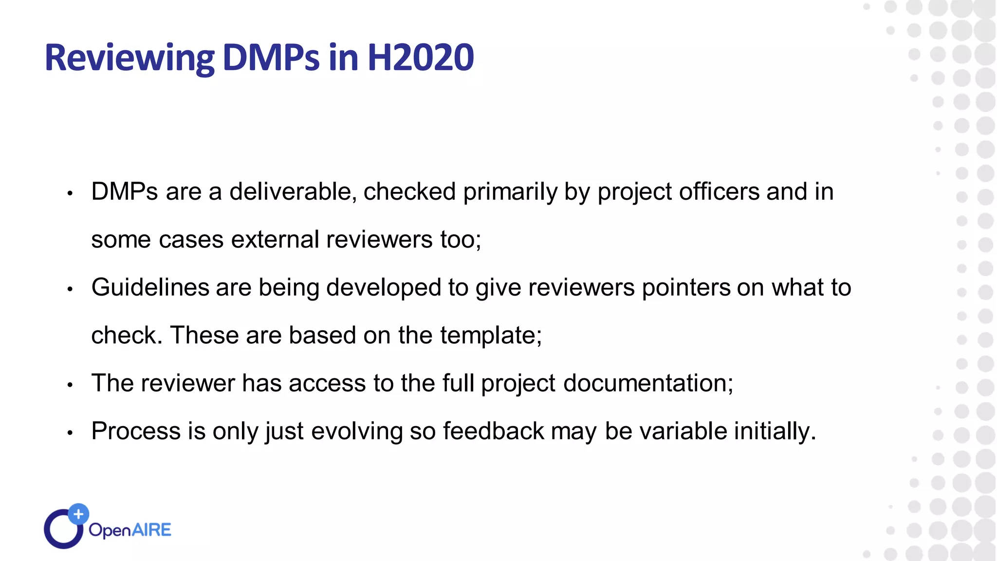 ReviewingDMPs in H2020
• DMPs are a deliverable, checked primarily by project officers and in
some cases external reviewers too;
• Guidelines are being developed to give reviewers pointers on what to
check. These are based on the template;
• The reviewer has access to the full project documentation;
• Process is only just evolving so feedback may be variable initially.
 