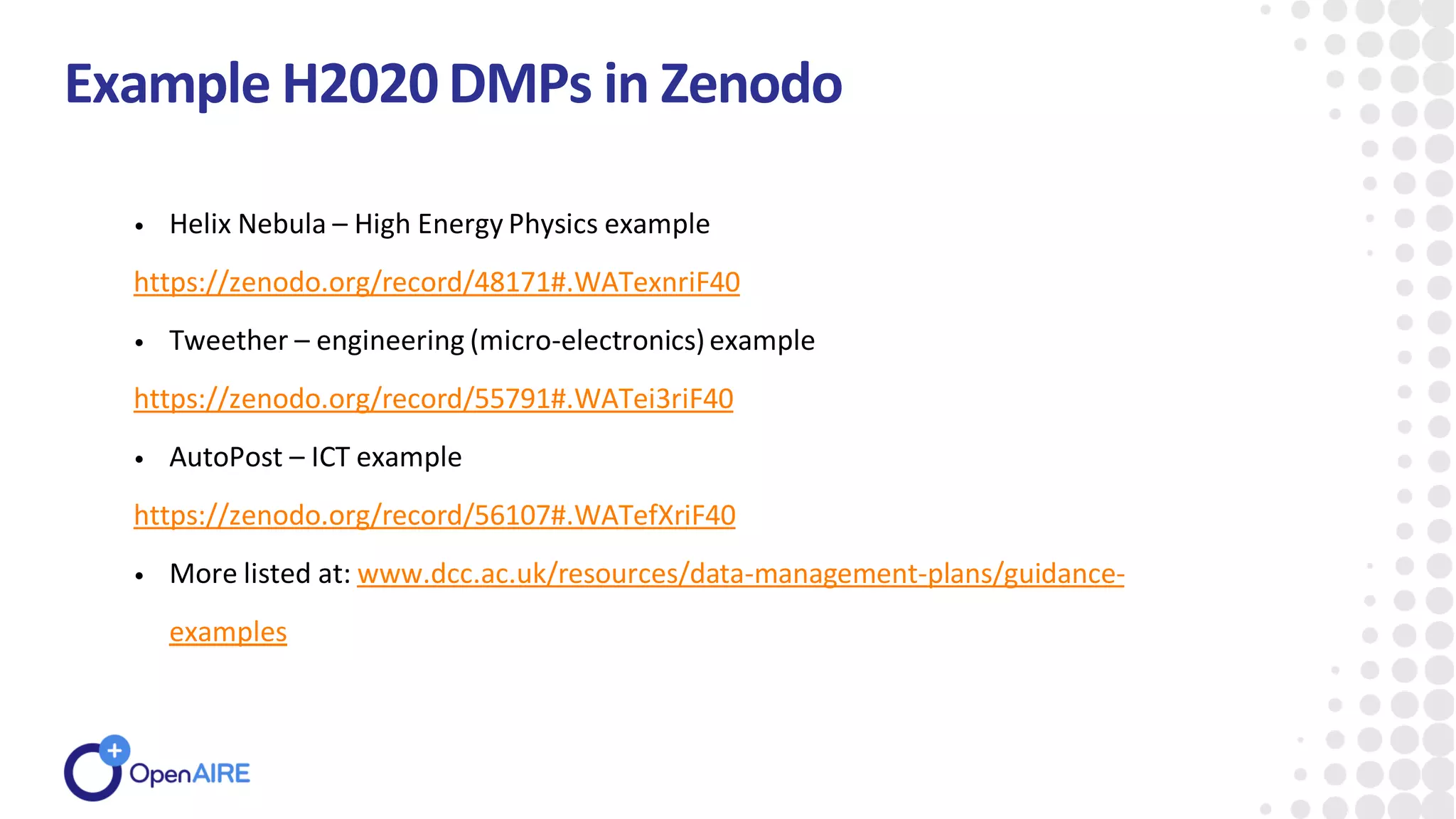 Example H2020DMPs in Zenodo
• Helix Nebula – High Energy Physics example
https://zenodo.org/record/48171#.WATexnriF40
• Tweether – engineering (micro-electronics)example
https://zenodo.org/record/55791#.WATei3riF40
• AutoPost – ICT example
https://zenodo.org/record/56107#.WATefXriF40
• More listed at: www.dcc.ac.uk/resources/data-management-plans/guidance-
examples
 