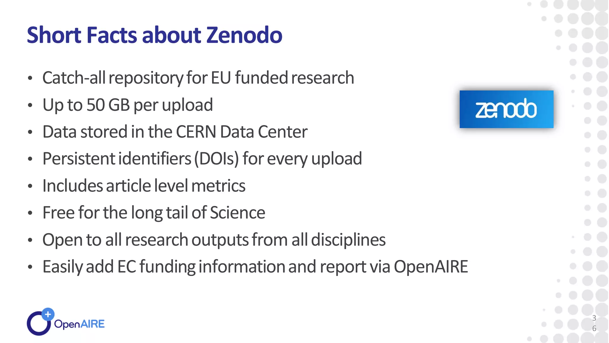 • Catch-allrepositoryforEU fundedresearch
• Upto 50GBperupload
• DatastoredintheCERNDataCenter
• Persistentidentifiers(DOIs)foreveryupload
• Includesarticlelevelmetrics
• FreeforthelongtailofScience
• Opento allresearchoutputsfromalldisciplines
• EasilyaddEC fundinginformationandreportviaOpenAIRE
Short Facts about Zenodo
3
6
 