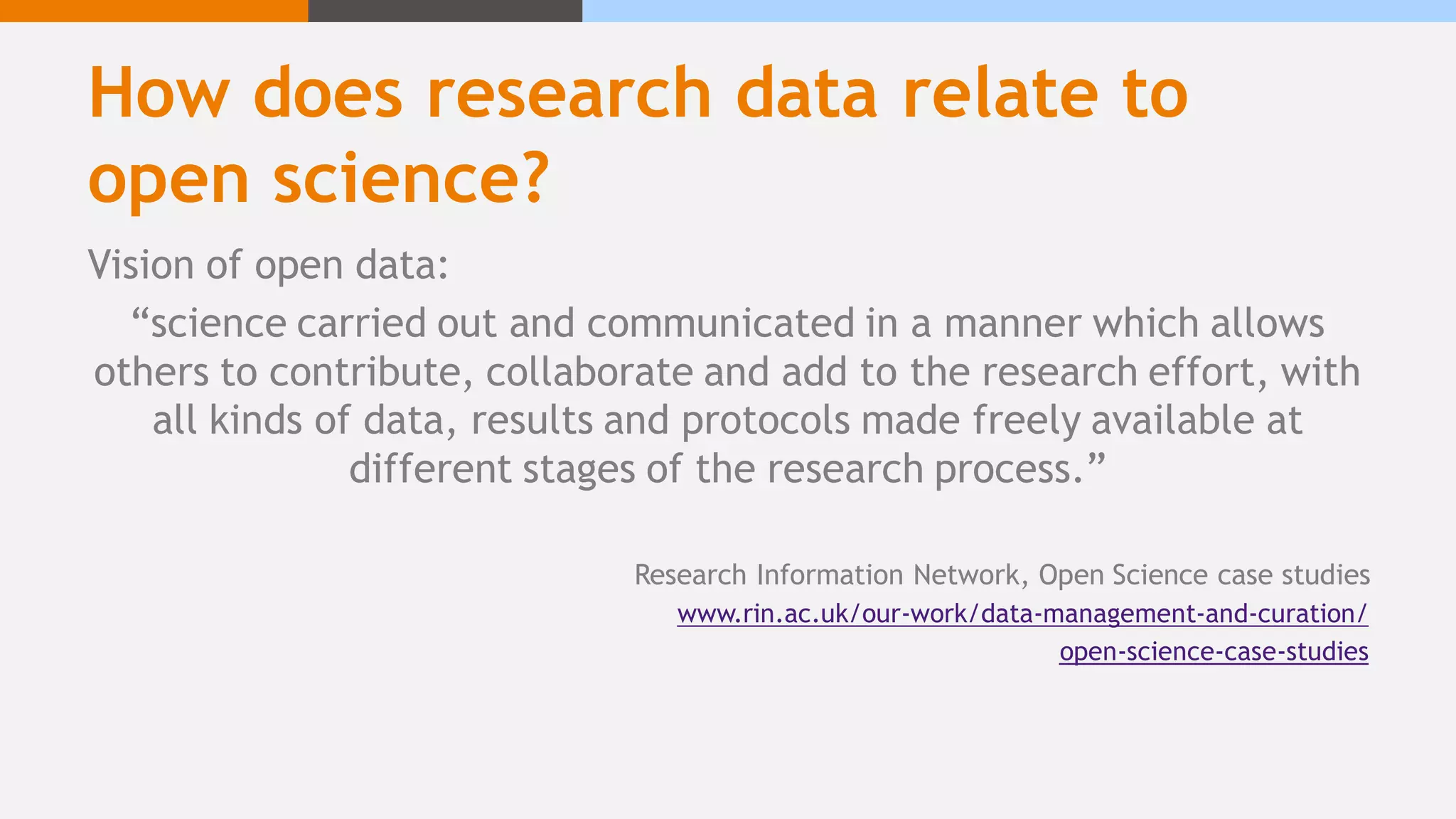 How does research data relate to
open science?
Vision of open data:
“science carried out and communicated in a manner which allows
others to contribute, collaborate and add to the research effort, with
all kinds of data, results and protocols made freely available at
different stages of the research process.”
Research Information Network, Open Science case studies
www.rin.ac.uk/our-work/data-management-and-curation/
open-science-case-studies
 