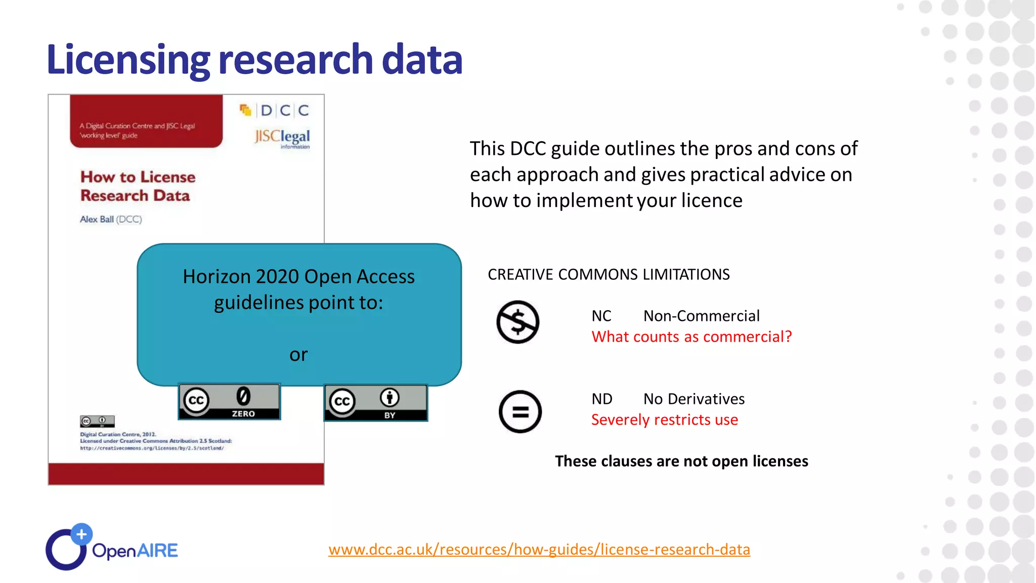 www.dcc.ac.uk/resources/how-guides/license-research-data
Licensingresearchdata
This DCC guide outlines the pros and cons of
each approach and gives practical advice on
how to implementyour licence
CREATIVE COMMONS LIMITATIONS
NC Non-Commercial
What counts as commercial?
ND No Derivatives
Severely restricts use
These clauses are not open licenses
Horizon 2020 Open Access
guidelines point to:
or
 