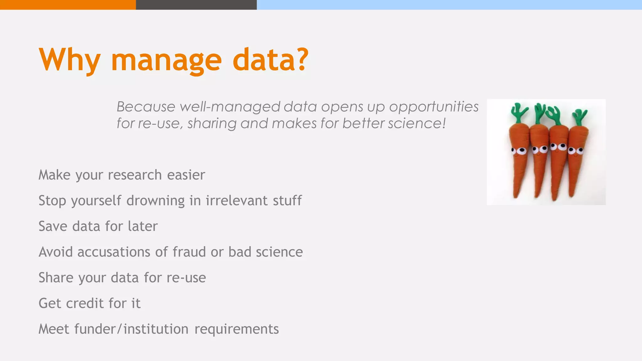 Why manage data?
Make your research easier
Stop yourself drowning in irrelevant stuff
Save data for later
Avoid accusations of fraud or bad science
Share your data for re-use
Get credit for it
Meet funder/institution requirements
Because well-managed data opens up opportunities
for re-use, sharing and makes for better science!
 