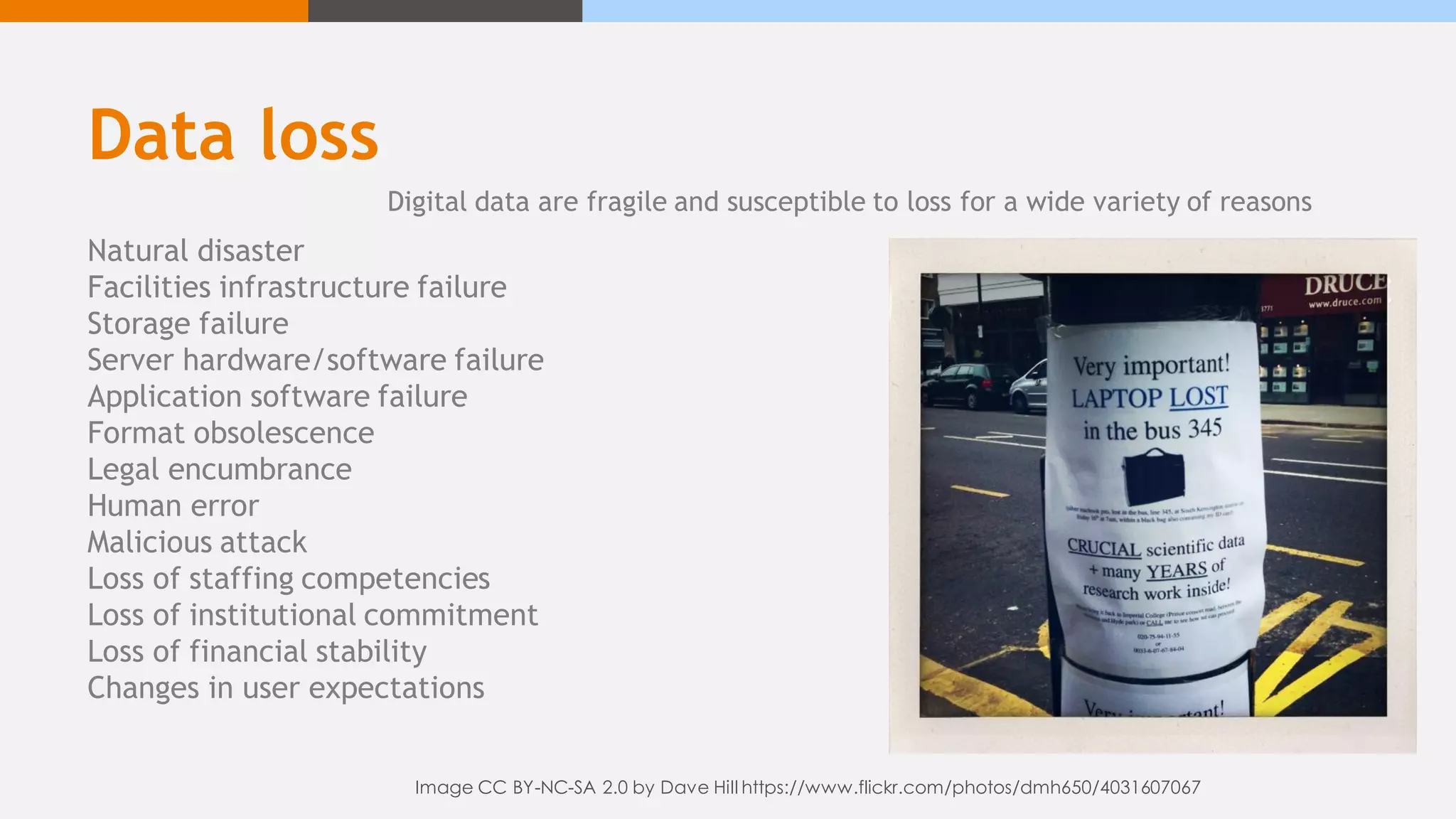Data loss
Natural disaster
Facilities infrastructure failure
Storage failure
Server hardware/software failure
Application software failure
Format obsolescence
Legal encumbrance
Human error
Malicious attack
Loss of staffing competencies
Loss of institutional commitment
Loss of financial stability
Changes in user expectations
Digital data are fragile and susceptible to loss for a wide variety of reasons
Image CC BY-NC-SA 2.0 by Dave Hill https://www.flickr.com/photos/dmh650/4031607067
 