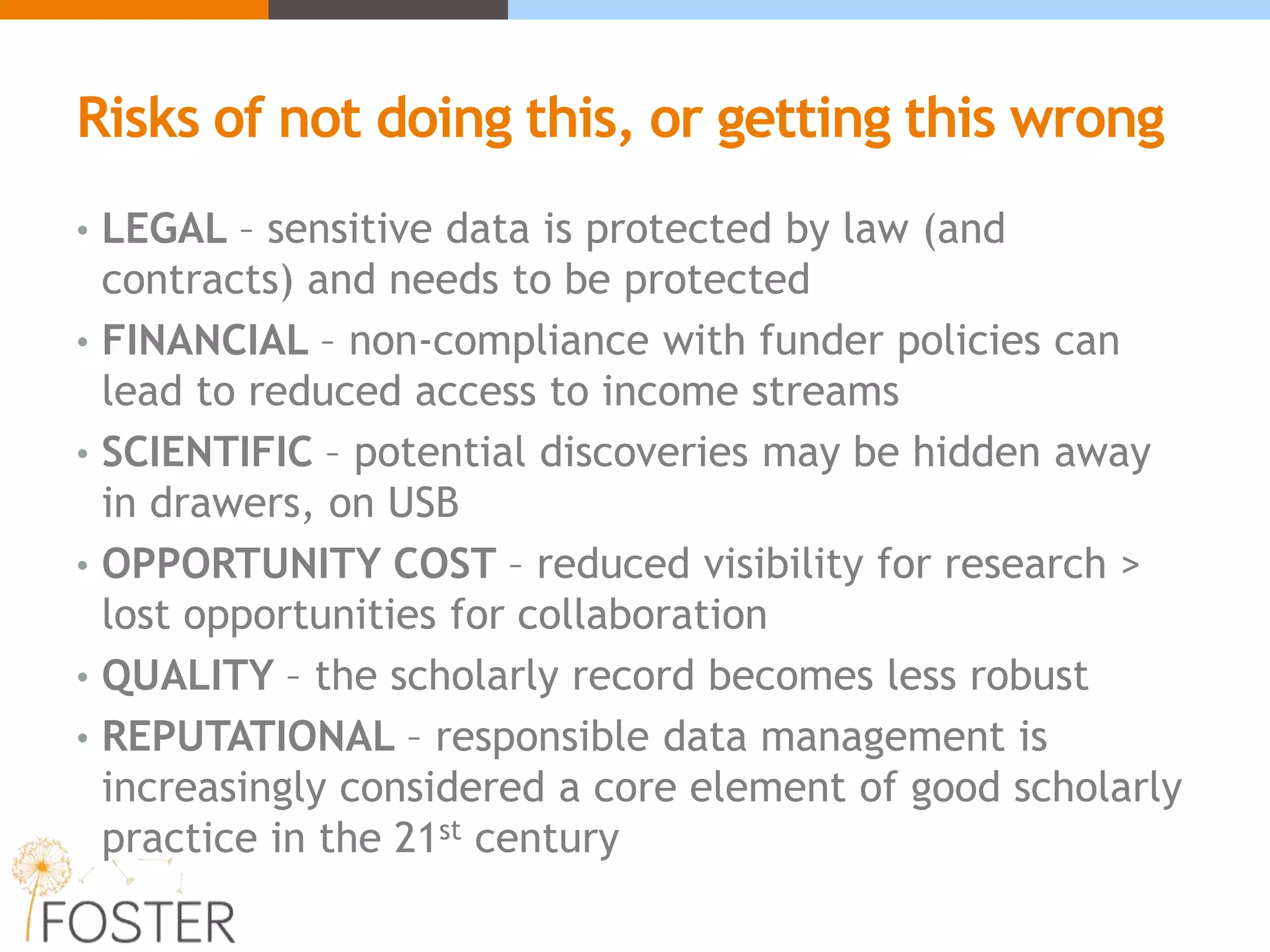 Risks of not doing this, or getting this wrong
• LEGAL – sensitive data is protected by law (and
contracts) and needs to be protected
• FINANCIAL – non-compliance with funder policies can
lead to reduced access to income streams
• SCIENTIFIC – potential discoveries may be hidden away
in drawers, on USB
• OPPORTUNITY COST – reduced visibility for research >
lost opportunities for collaboration
• QUALITY – the scholarly record becomes less robust
• REPUTATIONAL – responsible data management is
increasingly considered a core element of good scholarly
practice in the 21st century
 
