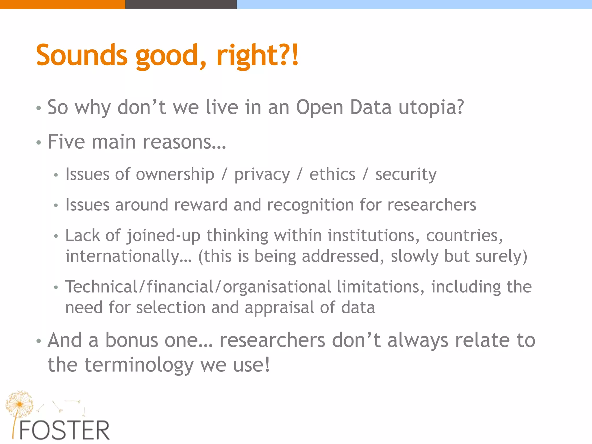 Sounds good, right?!
• So why don’t we live in an Open Data utopia?
• Five main reasons…
• Issues of ownership / privacy / ethics / security
• Issues around reward and recognition for researchers
• Lack of joined-up thinking within institutions, countries,
internationally… (this is being addressed, slowly but surely)
• Technical/financial/organisational limitations, including the
need for selection and appraisal of data
• And a bonus one… researchers don’t always relate to
the terminology we use!
 