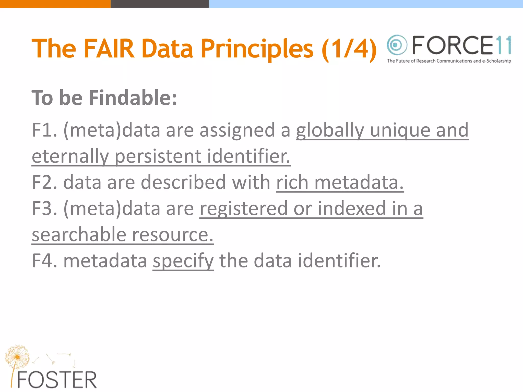 The FAIR Data Principles (1/4)
To be Findable:
F1. (meta)data are assigned a globally unique and
eternally persistent identifier.
F2. data are described with rich metadata.
F3. (meta)data are registered or indexed in a
searchable resource.
F4. metadata specify the data identifier.
 