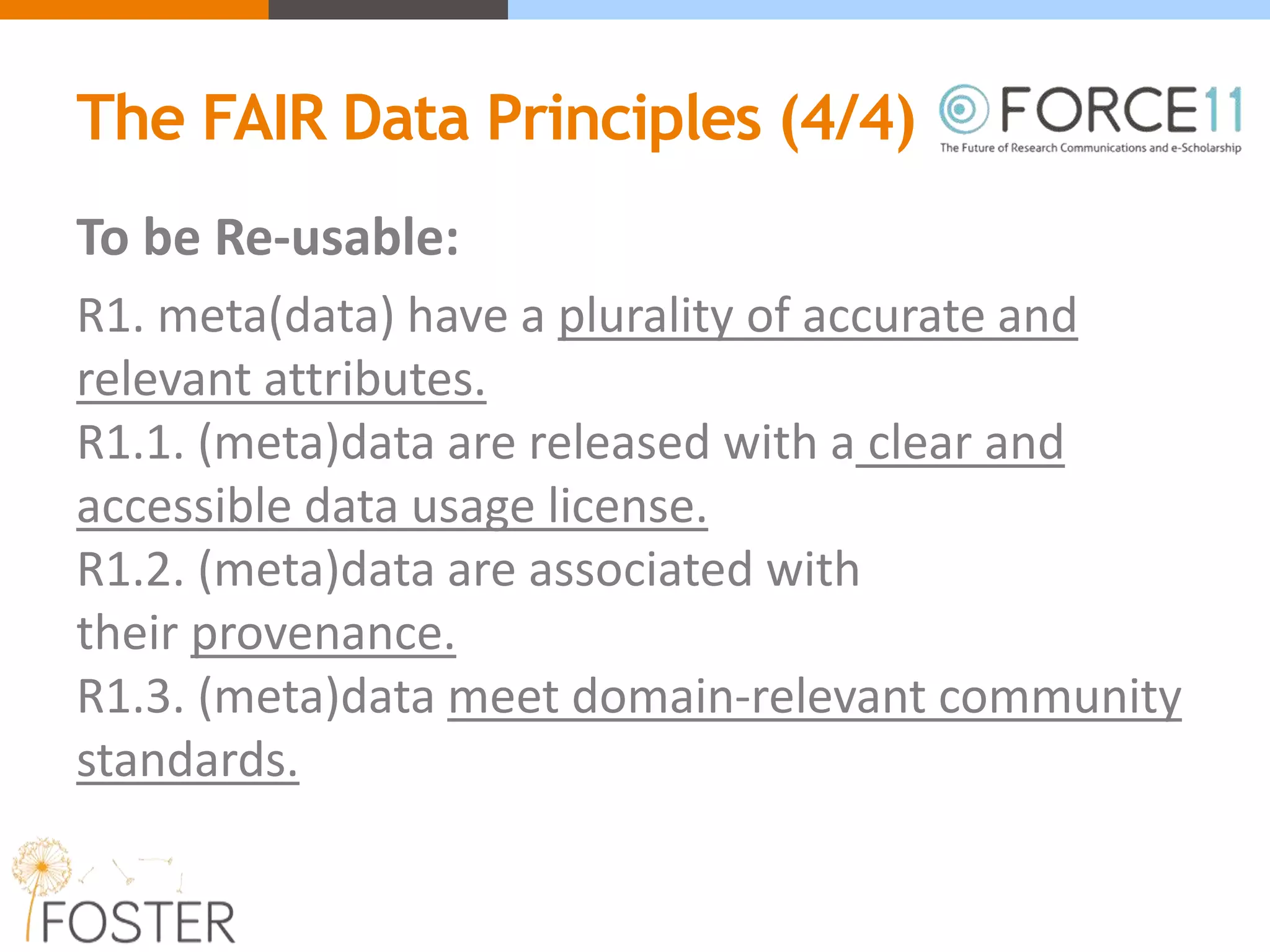 The FAIR Data Principles (4/4)
To be Re-usable:
R1. meta(data) have a plurality of accurate and
relevant attributes.
R1.1. (meta)data are released with a clear and
accessible data usage license.
R1.2. (meta)data are associated with
their provenance.
R1.3. (meta)data meet domain-relevant community
standards.
 