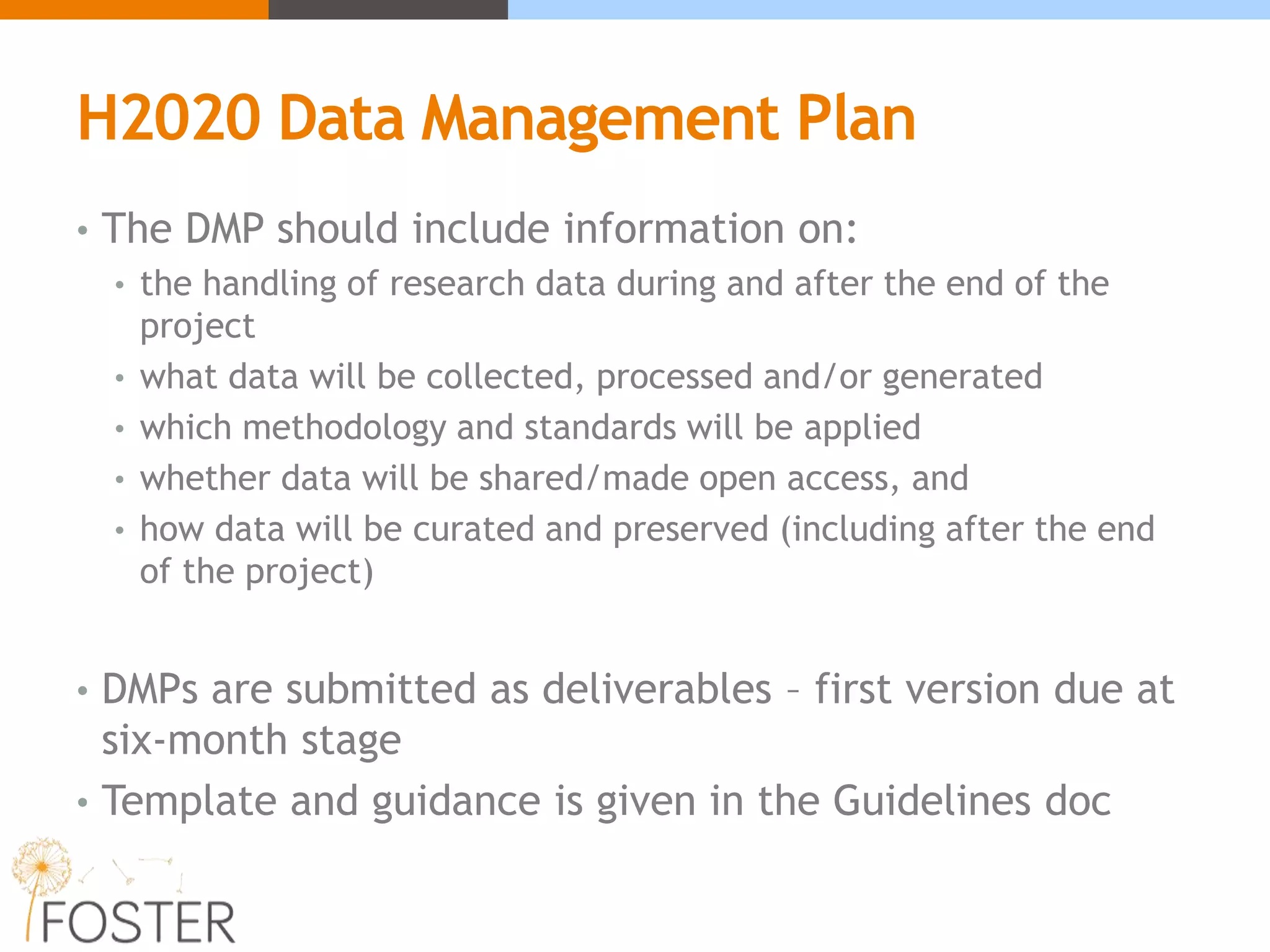 H2020 Data Management Plan
• The DMP should include information on:
• the handling of research data during and after the end of the
project
• what data will be collected, processed and/or generated
• which methodology and standards will be applied
• whether data will be shared/made open access, and
• how data will be curated and preserved (including after the end
of the project)
• DMPs are submitted as deliverables – first version due at
six-month stage
• Template and guidance is given in the Guidelines doc
 