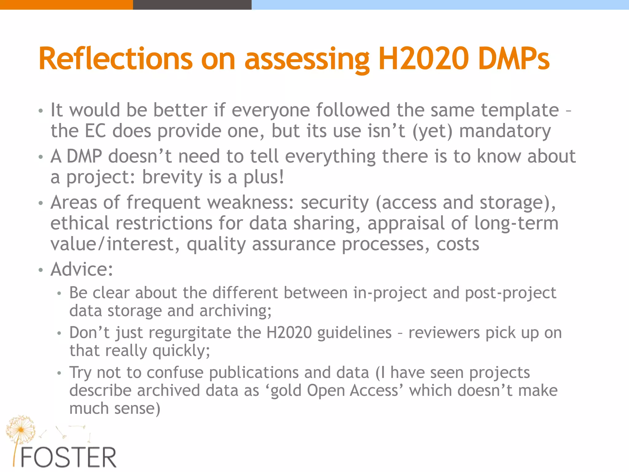 Reflections on assessing H2020 DMPs
• It would be better if everyone followed the same template –
the EC does provide one, but its use isn’t (yet) mandatory
• A DMP doesn’t need to tell everything there is to know about
a project: brevity is a plus!
• Areas of frequent weakness: security (access and storage),
ethical restrictions for data sharing, appraisal of long-term
value/interest, quality assurance processes, costs
• Advice:
• Be clear about the different between in-project and post-project
data storage and archiving;
• Don’t just regurgitate the H2020 guidelines – reviewers pick up on
that really quickly;
• Try not to confuse publications and data (I have seen projects
describe archived data as ‘gold Open Access’ which doesn’t make
much sense)
 