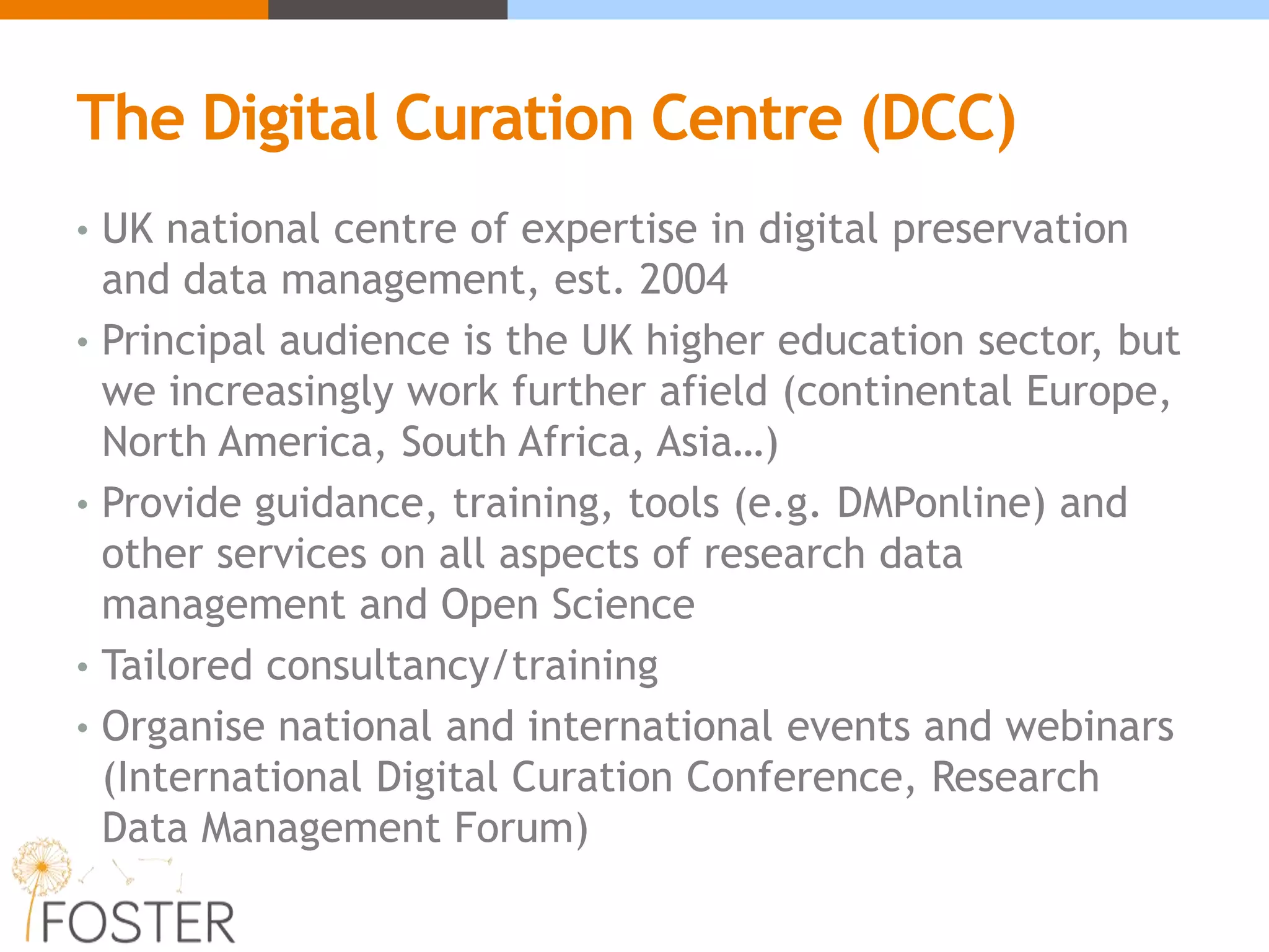 The Digital Curation Centre (DCC)
• UK national centre of expertise in digital preservation
and data management, est. 2004
• Principal audience is the UK higher education sector, but
we increasingly work further afield (continental Europe,
North America, South Africa, Asia…)
• Provide guidance, training, tools (e.g. DMPonline) and
other services on all aspects of research data
management and Open Science
• Tailored consultancy/training
• Organise national and international events and webinars
(International Digital Curation Conference, Research
Data Management Forum)
 