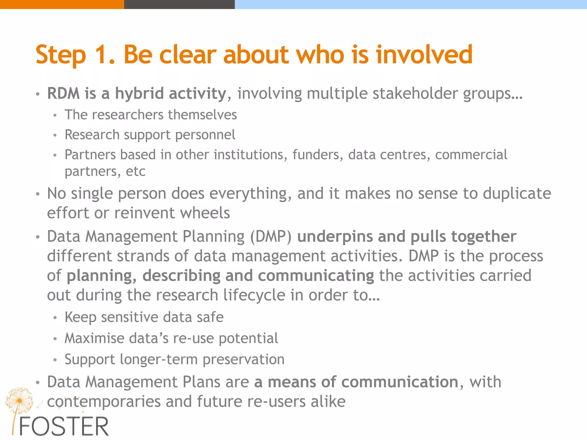 Step 1. Be clear about who is involved
• RDM is a hybrid activity, involving multiple stakeholder groups…
• The researchers themselves
• Research support personnel
• Partners based in other institutions, funders, data centres, commercial
partners, etc
• No single person does everything, and it makes no sense to duplicate
effort or reinvent wheels
• Data Management Planning (DMP) underpins and pulls together
different strands of data management activities. DMP is the process
of planning, describing and communicating the activities carried
out during the research lifecycle in order to…
• Keep sensitive data safe
• Maximise data’s re-use potential
• Support longer-term preservation
• Data Management Plans are a means of communication, with
contemporaries and future re-users alike
 