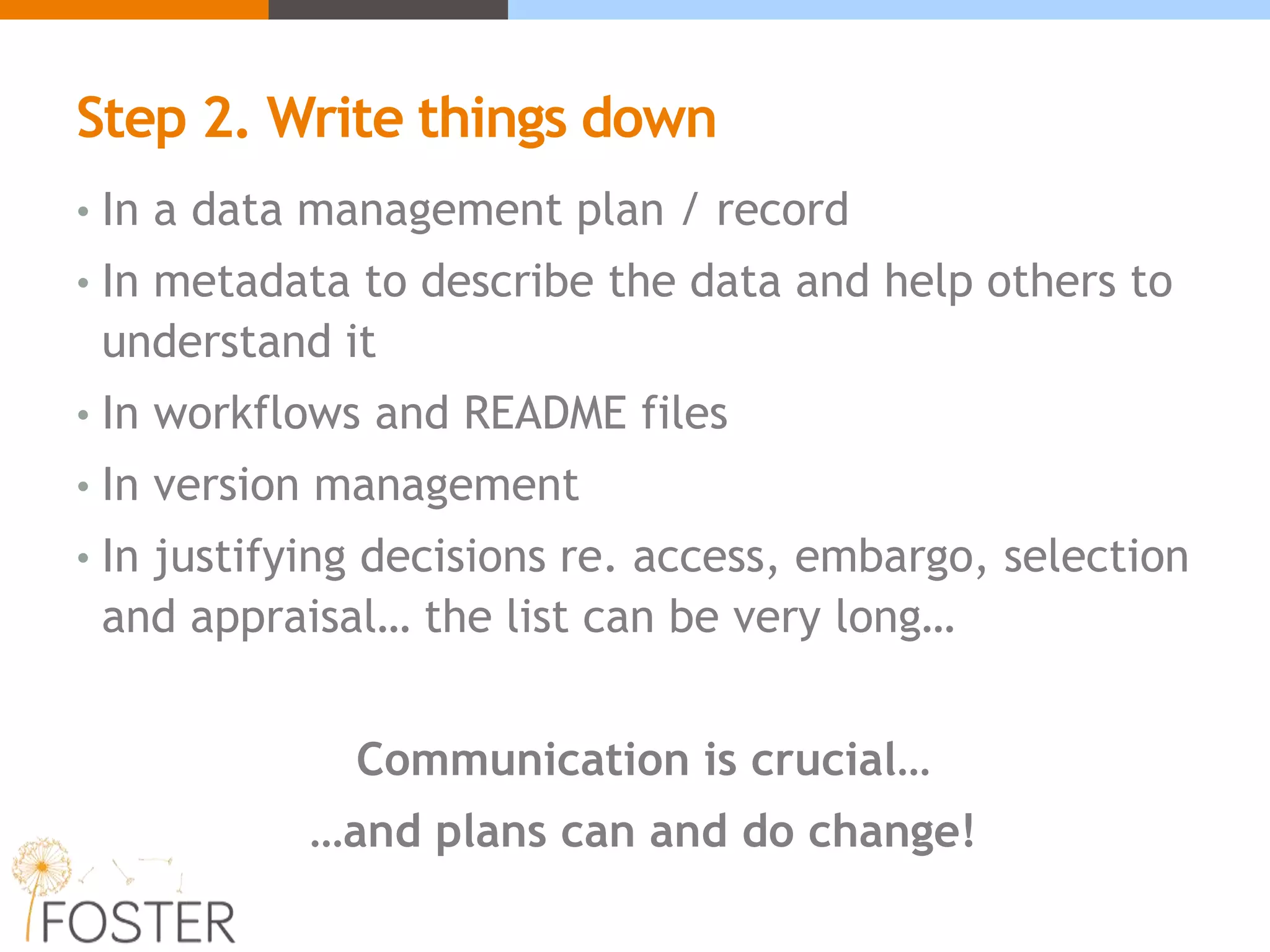 Step 2. Write things down
• In a data management plan / record
• In metadata to describe the data and help others to
understand it
• In workflows and README files
• In version management
• In justifying decisions re. access, embargo, selection
and appraisal… the list can be very long…
Communication is crucial…
…and plans can and do change!
 