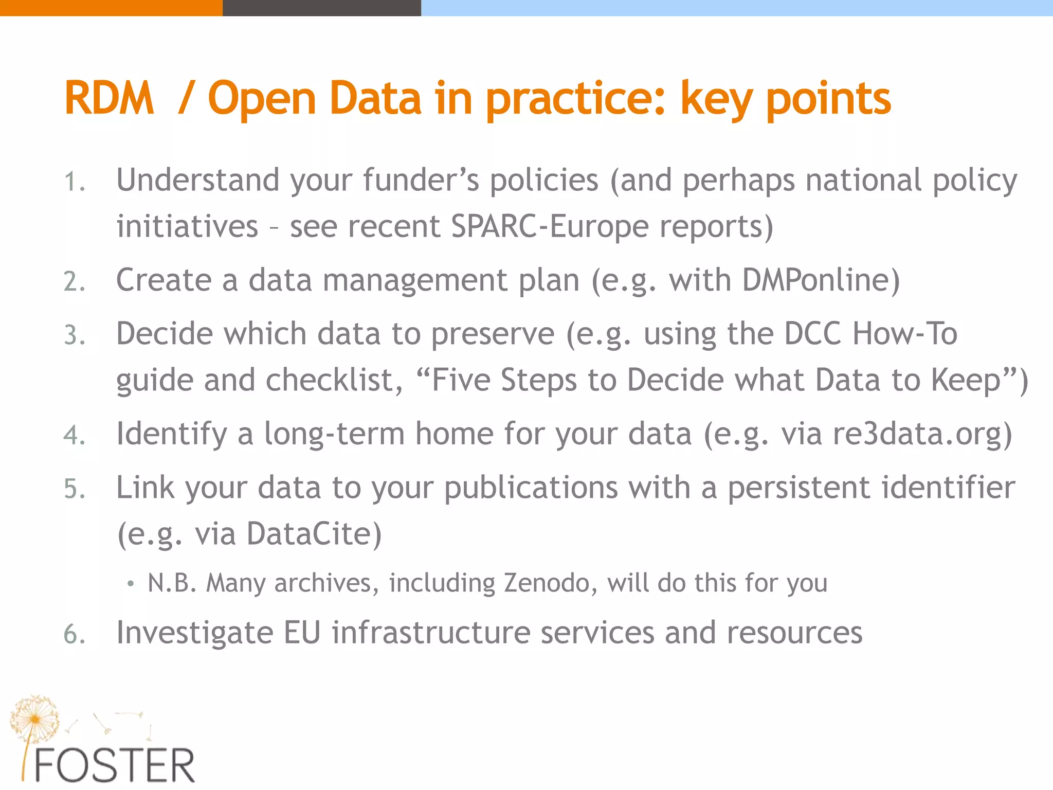 RDM / Open Data in practice: key points
1. Understand your funder’s policies (and perhaps national policy
initiatives – see recent SPARC-Europe reports)
2. Create a data management plan (e.g. with DMPonline)
3. Decide which data to preserve (e.g. using the DCC How-To
guide and checklist, “Five Steps to Decide what Data to Keep”)
4. Identify a long-term home for your data (e.g. via re3data.org)
5. Link your data to your publications with a persistent identifier
(e.g. via DataCite)
• N.B. Many archives, including Zenodo, will do this for you
6. Investigate EU infrastructure services and resources
 