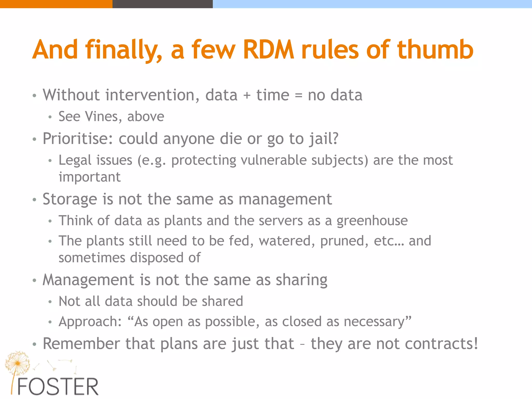 And finally, a few RDM rules of thumb
• Without intervention, data + time = no data
• See Vines, above
• Prioritise: could anyone die or go to jail?
• Legal issues (e.g. protecting vulnerable subjects) are the most
important
• Storage is not the same as management
• Think of data as plants and the servers as a greenhouse
• The plants still need to be fed, watered, pruned, etc… and
sometimes disposed of
• Management is not the same as sharing
• Not all data should be shared
• Approach: “As open as possible, as closed as necessary”
• Remember that plans are just that – they are not contracts!
 