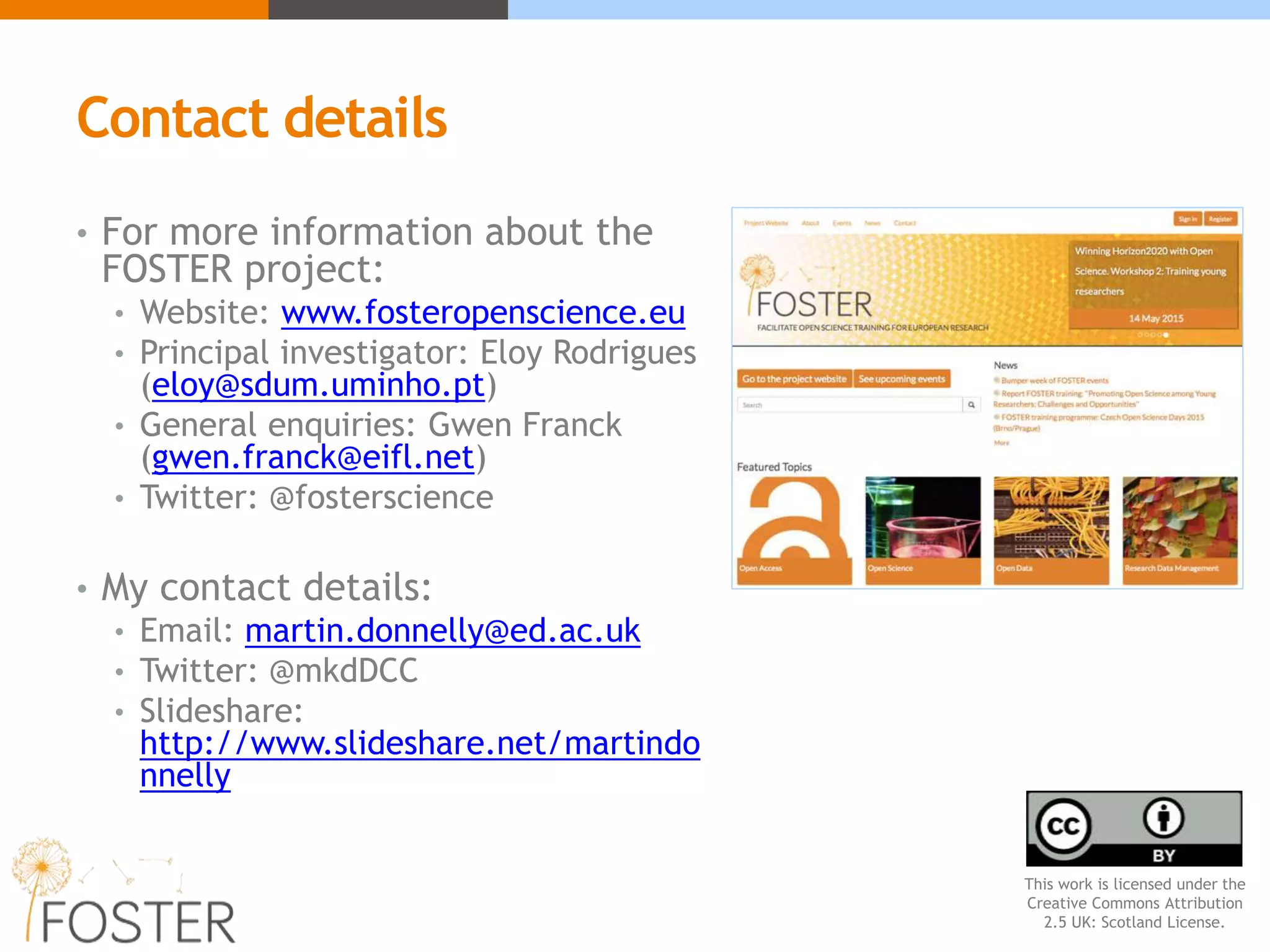 Contact details
• For more information about the
FOSTER project:
• Website: www.fosteropenscience.eu
• Principal investigator: Eloy Rodrigues
(eloy@sdum.uminho.pt)
• General enquiries: Gwen Franck
(gwen.franck@eifl.net)
• Twitter: @fosterscience
• My contact details:
• Email: martin.donnelly@ed.ac.uk
• Twitter: @mkdDCC
• Slideshare:
http://www.slideshare.net/martindo
nnelly
This work is licensed under the
Creative Commons Attribution
2.5 UK: Scotland License.
 